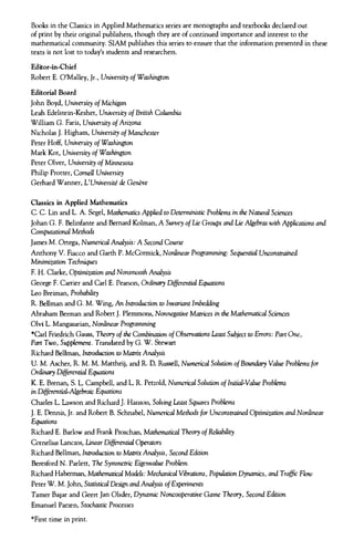 Books in the Classics in Applied Mathematics series are monographs and textbooks declared out
of print by their original publishers, though they are of continued importance and interest to the
mathematical community. SIAM publishes this series to ensure that the information presented in these
texts is not lost to today's students and researchers.
Editor-in-Chief
Robert E. O'Malley, Jr., University of Washington
Editorial Board
John Boyd, University of Michigan
Leah Edelstein-Keshet, University of British Columbia
William G. Faris, University of Arizona
Nicholas J. Higham, University of Manchester
Peter Hoff, University of Washington
Mark Kot, University of Washington
Peter Olver, University of Minnesota
Philip Protter, Cornell University
Gerhard Wanner, L'Universite de Geneve
Classics in Applied Mathematics
C. C. Lin and L. A. Segel, Mathematics Applied to Deterministic Problems in the Natural Sciences
Johan G. F. Belinfante and Bernard Kolman, A Survey of Lie Groups and Lie Algebras with Applications and
Computational Methods
James M. Ortega, Numerical Analysis: A Second Course
Anthony V. Fiacco and Garth P. McCormick, Nonlinear Programming: Sequential Unconstrained
Minimization Techniques
F. H. Clarke, Optimization and Nonsmooth Analysis
George F. Carrier and Carl E. Pearson, Ordinary Differential Equations
Leo Breiman, Probability
R. Bellman and G. M. Wing, An Introduction to Invariant Imbedding
Abraham Berman and Robert J. Plemmons, Nonnegative Matrices in the Mathematical Sciences
Olvi L. Mangasarian, Nonlinear Programming
*Carl Friedrich Gauss, Theory of the Combination of Observations Least Subject to Errors: Part One,
Part Two, Supplement. Translated by G. W. Stewart
Richard Bellman, Introduction to Matrix Analysis
U. M. Ascher, R. M. M. Mattheij, and R. D. Russell, Numerical Solution of Boundary Value Problems for
Ordinary Differential Equations
K. E. Brenan, S. L. Campbell, and L. R. Petzold, Numerical Solution of Initial-Value Problems
in Differential-Algebraic Equations
Charles L. Lawson and Richard J. Hanson, Solving Least Squares Problems
J. E. Dennis, Jr. and Robert B. Schnabel, Numerical Methods for Unconstrained Optimization and Nonlinear
Equations
Richard E. Barlow and Frank Proschan, Mathematical Theory of Reliability
Cornelius Lanczos, Linear Differential Operators
Richard Bellman, Introduction to Matrix Analysis, Second Edition
Beresford N. Parlett, The Symmetric Eigenvalue Problem
Richard Haberman, Mathematical Models: Mechanical Vibrations, Population Dynamics, and Traffic Flow
Peter W. M. John, Statistical Design and Analysis of Experiments
Tamer Ba§ar and Geert Jan Olsder, Dynamic Noncooperative Game Theory, Second Edition
Emanuel Parzen, Stochastic Processes
*First time in print.
 