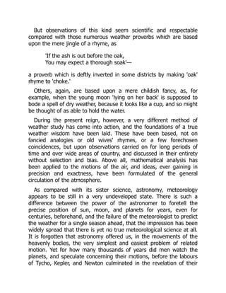 But observations of this kind seem scientific and respectable
compared with those numerous weather proverbs which are based
upon the mere jingle of a rhyme, as
'If the ash is out before the oak,
You may expect a thorough soak'—
a proverb which is deftly inverted in some districts by making 'oak'
rhyme to 'choke.'
Others, again, are based upon a mere childish fancy, as, for
example, when the young moon 'lying on her back' is supposed to
bode a spell of dry weather, because it looks like a cup, and so might
be thought of as able to hold the water.
During the present reign, however, a very different method of
weather study has come into action, and the foundations of a true
weather wisdom have been laid. These have been based, not on
fancied analogies or old wives' rhymes, or a few forechosen
coincidences, but upon observations carried on for long periods of
time and over wide areas of country, and discussed in their entirety
without selection and bias. Above all, mathematical analysis has
been applied to the motions of the air, and ideas, ever gaining in
precision and exactness, have been formulated of the general
circulation of the atmosphere.
As compared with its sister science, astronomy, meteorology
appears to be still in a very undeveloped state. There is such a
difference between the power of the astronomer to foretell the
precise position of sun, moon, and planets for years, even for
centuries, beforehand, and the failure of the meteorologist to predict
the weather for a single season ahead, that the impression has been
widely spread that there is yet no true meteorological science at all.
It is forgotten that astronomy offered us, in the movements of the
heavenly bodies, the very simplest and easiest problem of related
motion. Yet for how many thousands of years did men watch the
planets, and speculate concerning their motions, before the labours
of Tycho, Kepler, and Newton culminated in the revelation of their
 