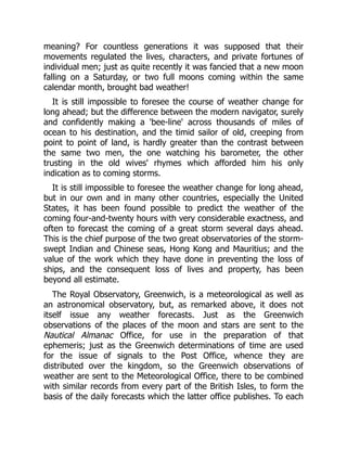 meaning? For countless generations it was supposed that their
movements regulated the lives, characters, and private fortunes of
individual men; just as quite recently it was fancied that a new moon
falling on a Saturday, or two full moons coming within the same
calendar month, brought bad weather!
It is still impossible to foresee the course of weather change for
long ahead; but the difference between the modern navigator, surely
and confidently making a 'bee-line' across thousands of miles of
ocean to his destination, and the timid sailor of old, creeping from
point to point of land, is hardly greater than the contrast between
the same two men, the one watching his barometer, the other
trusting in the old wives' rhymes which afforded him his only
indication as to coming storms.
It is still impossible to foresee the weather change for long ahead,
but in our own and in many other countries, especially the United
States, it has been found possible to predict the weather of the
coming four-and-twenty hours with very considerable exactness, and
often to forecast the coming of a great storm several days ahead.
This is the chief purpose of the two great observatories of the storm-
swept Indian and Chinese seas, Hong Kong and Mauritius; and the
value of the work which they have done in preventing the loss of
ships, and the consequent loss of lives and property, has been
beyond all estimate.
The Royal Observatory, Greenwich, is a meteorological as well as
an astronomical observatory, but, as remarked above, it does not
itself issue any weather forecasts. Just as the Greenwich
observations of the places of the moon and stars are sent to the
Nautical Almanac Office, for use in the preparation of that
ephemeris; just as the Greenwich determinations of time are used
for the issue of signals to the Post Office, whence they are
distributed over the kingdom, so the Greenwich observations of
weather are sent to the Meteorological Office, there to be combined
with similar records from every part of the British Isles, to form the
basis of the daily forecasts which the latter office publishes. To each
 
