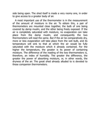 side being open. The shed itself is made a very roomy one, in order
to give access to a greater body of air.
A most important use of the thermometer is in the measurement
of the amount of moisture in the air. To obtain this, a pair of
thermometers are mounted close together, the bulb of one being
covered by damp muslin, and the other being freely exposed. If the
air is completely saturated with moisture, no evaporation can take
place from the damp muslin, and consequently the two
thermometers will read the same. But if the air be comparatively dry,
more or less evaporation will take place from the wet bulb, and its
temperature will sink to that at which the air would be fully
saturated with the moisture which it already contained. For the
higher the temperature, the greater is its power of containing
moisture. The difference of the reading of the two thermometers is,
therefore, an index of humidity. The greater the difference, the
greater the power of absorbing moisture, or, in other words, the
dryness of the air. The great shed already alluded to is devoted to
these companion thermometers.
 