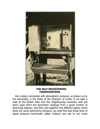 THE SELF-REGISTERING
THERMOMETERS.
Very closely connected with atmospheric pressure, as shown us by
the barometer, is the study of the direction of winds. If we take a
map of the British Isles and the neighbouring countries, and put
down upon them the barometer readings from a great number of
observing stations, and then join together the different places which
show the same barometric pressure, we shall find that these lines of
equal pressure—technically called 'isobars'—are apt to run much
 