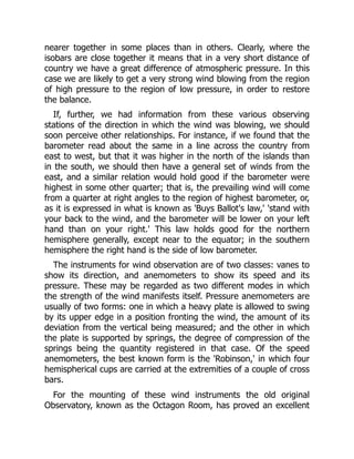 nearer together in some places than in others. Clearly, where the
isobars are close together it means that in a very short distance of
country we have a great difference of atmospheric pressure. In this
case we are likely to get a very strong wind blowing from the region
of high pressure to the region of low pressure, in order to restore
the balance.
If, further, we had information from these various observing
stations of the direction in which the wind was blowing, we should
soon perceive other relationships. For instance, if we found that the
barometer read about the same in a line across the country from
east to west, but that it was higher in the north of the islands than
in the south, we should then have a general set of winds from the
east, and a similar relation would hold good if the barometer were
highest in some other quarter; that is, the prevailing wind will come
from a quarter at right angles to the region of highest barometer, or,
as it is expressed in what is known as 'Buys Ballot's law,' 'stand with
your back to the wind, and the barometer will be lower on your left
hand than on your right.' This law holds good for the northern
hemisphere generally, except near to the equator; in the southern
hemisphere the right hand is the side of low barometer.
The instruments for wind observation are of two classes: vanes to
show its direction, and anemometers to show its speed and its
pressure. These may be regarded as two different modes in which
the strength of the wind manifests itself. Pressure anemometers are
usually of two forms: one in which a heavy plate is allowed to swing
by its upper edge in a position fronting the wind, the amount of its
deviation from the vertical being measured; and the other in which
the plate is supported by springs, the degree of compression of the
springs being the quantity registered in that case. Of the speed
anemometers, the best known form is the 'Robinson,' in which four
hemispherical cups are carried at the extremities of a couple of cross
bars.
For the mounting of these wind instruments the old original
Observatory, known as the Octagon Room, has proved an excellent
 