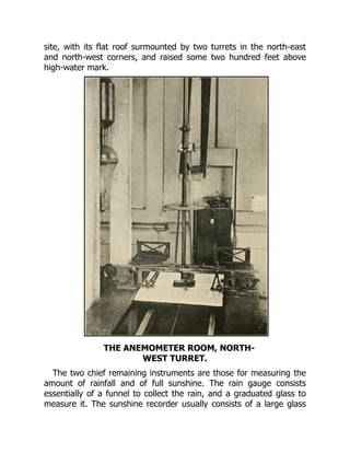 site, with its flat roof surmounted by two turrets in the north-east
and north-west corners, and raised some two hundred feet above
high-water mark.
THE ANEMOMETER ROOM, NORTH-
WEST TURRET.
The two chief remaining instruments are those for measuring the
amount of rainfall and of full sunshine. The rain gauge consists
essentially of a funnel to collect the rain, and a graduated glass to
measure it. The sunshine recorder usually consists of a large glass
 