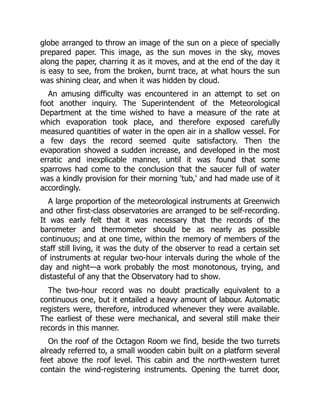 globe arranged to throw an image of the sun on a piece of specially
prepared paper. This image, as the sun moves in the sky, moves
along the paper, charring it as it moves, and at the end of the day it
is easy to see, from the broken, burnt trace, at what hours the sun
was shining clear, and when it was hidden by cloud.
An amusing difficulty was encountered in an attempt to set on
foot another inquiry. The Superintendent of the Meteorological
Department at the time wished to have a measure of the rate at
which evaporation took place, and therefore exposed carefully
measured quantities of water in the open air in a shallow vessel. For
a few days the record seemed quite satisfactory. Then the
evaporation showed a sudden increase, and developed in the most
erratic and inexplicable manner, until it was found that some
sparrows had come to the conclusion that the saucer full of water
was a kindly provision for their morning 'tub,' and had made use of it
accordingly.
A large proportion of the meteorological instruments at Greenwich
and other first-class observatories are arranged to be self-recording.
It was early felt that it was necessary that the records of the
barometer and thermometer should be as nearly as possible
continuous; and at one time, within the memory of members of the
staff still living, it was the duty of the observer to read a certain set
of instruments at regular two-hour intervals during the whole of the
day and night—a work probably the most monotonous, trying, and
distasteful of any that the Observatory had to show.
The two-hour record was no doubt practically equivalent to a
continuous one, but it entailed a heavy amount of labour. Automatic
registers were, therefore, introduced whenever they were available.
The earliest of these were mechanical, and several still make their
records in this manner.
On the roof of the Octagon Room we find, beside the two turrets
already referred to, a small wooden cabin built on a platform several
feet above the roof level. This cabin and the north-western turret
contain the wind-registering instruments. Opening the turret door,
 