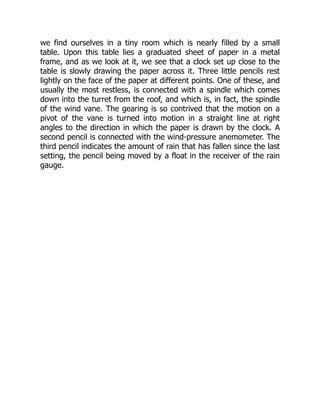 we find ourselves in a tiny room which is nearly filled by a small
table. Upon this table lies a graduated sheet of paper in a metal
frame, and as we look at it, we see that a clock set up close to the
table is slowly drawing the paper across it. Three little pencils rest
lightly on the face of the paper at different points. One of these, and
usually the most restless, is connected with a spindle which comes
down into the turret from the roof, and which is, in fact, the spindle
of the wind vane. The gearing is so contrived that the motion on a
pivot of the vane is turned into motion in a straight line at right
angles to the direction in which the paper is drawn by the clock. A
second pencil is connected with the wind-pressure anemometer. The
third pencil indicates the amount of rain that has fallen since the last
setting, the pencil being moved by a float in the receiver of the rain
gauge.
 
