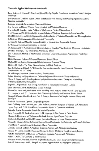 Classics in Applied Mathematics (continued)
Petar Kokotovic, Hassan K. Khalil, and John O'Reilly, Singular Perturbation Methods in Control: Analysis
and Design
Jean Dickinson Gibbons, Ingram Olkin, and Milton Sobel, Selecting and Ordering Populations: A New
Statistical Methodology
James A. Murdock, Perturbations: Theory and Methods
Ivar Ekeland and Roger Temam, Convex Analysis and Variational Problems
Ivar Stakgold, Boundary Value Problems of Mathematical Physics, Volumes I and II
J. M. Ortega and W. C. Rheinboldt, Iterative Solution of Nonlinear Equations in Several Variables
David Kinderlehrer and Guido Stampacchia, An Introduction to Variational Inequalities and Their Applications
F. Natterer, The Mathematics of Computerized Tomography
Avinash C. Kale and Malcolm Slaney, Principles of Computerized Tomographic Imaging
R. Wong, Asymptotic Approximations of Integrals
O. Axelsson and V. A. Barker, Finite Element Solution of Boundary Value Problems: Theory and Computation
David R. Brillinger, Time Series: Data Analysis and Theory
Joel N. Franklin, Methods of Mathematical Economics: Linear and Nonlinear Programming, Fixed-Point
Theorems
Philip Hartman, Ordinary Differential Equations, Second Edition
Michael D. Intriligator, Mathematical Optimization and Economic Theory
Philippe G. Ciarlet, The Finite Element Method for Elliptic Problems
Jane K. Cullum and Ralph A. Willoughby, Lanczos Algorithms for Large Symmetric Eigenvalue
Computations, Vol. I: Theory
M. Vidyasagar, Nonlinear Systems Analysis, Second Edition
Robert Mattheij and Jaap Molenaar, Ordinary Differential Equations in Theory and Practice
Shanti S. Gupta and S. Panchapakesan, Multiple Decision Procedures: Theory and Methodology
of Selecting and Ranking Populations
Eugene L. Allgower and Kurt Georg, Introduction to Numerical Continuation Methods
Leah Edelstein-Keshet, Mathematical Models in Biology
Heinz-Otto Kreiss and Jens Lorenz, Initial-Boundary Value Problems and the Navier-Stokes Equations
J. L. Hodges, Jr. and E. L. Lehmann, Basic Concepts of Probability and Statistics, Second Edition
George F. Carrier, Max Krook, and Carl E. Pearson, Functions of a Complex Variable: Theory and
Technique
Friedrich Pukelsheim, Optimal Design of Experiments
Israel Gohberg, Peter Lancaster, and Leiba Rodman, Invariant Subspaces of Matrices with Applications
Lee A. Segel with G. H. Handelman, Mathematics Applied to Continuum Mechanics
Rajendra Bhatia, Perturbation Bounds for Matrix Eigenvalues
Barry C. Arnold, N. Balakrishnan, and H. N. Nagaraja, A First Course in Order Statistics
Charles A. Desoer and M. Vidyasagar, Feedback Systems: Input-Output Properties
Stephen L. Campbell and Carl D. Meyer, Generalized Inverses of Linear Transformations
Alexander Morgan, Solving Polynomial Systems Using Continuation for Engineering and Scientific Problems
I. Gohberg, P. Lancaster, and L. Rodman, Matrix Polynomials
Galen R. Shorack and Jon A. Wellner, Empirical Processes with Applications to Statistics
Richard W. Cottle, Jong-Shi Pang, and Richard E. Stone, The Linear Complementarity Problem
Rabi N. Bhattacharya and Edward C. Waymire, Stochastic Processes with Applications
Robert J. Adler, The Geometry of Random Fields
Mordecai Avriel, Walter E. Diewert, Siegfried Schaible, and Israel Zang, Generalized Concavity
Rabi N. Bhattacharya and R. Ranga Rao, Normal Approximation and Asymptotic Expansions
 