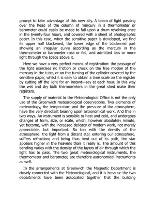 prompt to take advantage of this new ally. A beam of light passing
over the head of the column of mercury in a thermometer or
barometer could easily be made to fall upon a drum revolving once
in the twenty-four hours, and covered with a sheet of photographic
paper. In this case, when the sensitive paper is developed, we find
its upper half blackened, the lower edge of the blackened part
showing an irregular curve according as the mercury in the
thermometer or barometer rose or fell, and admitted less or more
light through the space above it.
Here we have a very perfect means of registration: the passage of
the light exercises no friction or check on the free motion of the
mercury in the tube, or on the turning of the cylinder covered by the
sensitive paper, whilst it is easy to obtain a time scale on the register
by cutting off the light for an instant—say at each hour. In this way
the wet and dry bulb thermometers in the great shed make their
registers.
The supply of material to the Meteorological Office is not the only
use of the Greenwich meteorological observations. Two elements of
meteorology, the temperature and the pressure of the atmosphere,
have the very directest bearing upon astronomical work. And this in
two ways. An instrument is sensible to heat and cold, and undergoes
changes of form, size, or scale, which, however absolutely minute,
yet become, with the increased delicacy of modern work, not merely
appreciable, but important. So too with the density of the
atmosphere: the light from a distant star, entering our atmosphere,
suffers refraction; and being thus bent out of its path, the star
appears higher in the heavens than it really is. The amount of this
bending varies with the density of the layers of air through which the
light has to pass. The two great meteorological instruments, the
thermometer and barometer, are therefore astronomical instruments
as well.
In the arrangements at Greenwich the Magnetic Department is
closely connected with the Meteorological, and it is because the two
departments have been associated together that the building
 