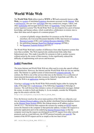 World Wide Web
The World Wide Web (abbreviated as WWW or W3 and commonly known as the
Web), is a system of interlinked hypertext documents accessed via the Internet. With
a web browser, one can view web pages that may contain text, images, videos, and
other multimedia and navigate between them via hyperlinks. Using concepts from
earlier hypertext systems"The World-Wide Web was developed to be a pool of human
knowledge, and human culture, which would allow collaborators in remote sites to
share their ideas and all aspects of a common project."[4]

   1. a system of globally unique identifiers for resources on the Web and
      elsewhere, the Universal Document Identifier (UDI), later known as Uniform
      Resource Locator (URL) and Uniform Resource Identifier (URI);
   2. the publishing language HyperText Markup Language (HTML);
   3. the Hypertext Transfer Protocol (HTTP).[15]

The World Wide Web had a number of differences from other hypertext systems that
were then available. The Web required only unidirectional links rather than
bidirectional ones. This made it possible for someone to link to another resource
without action by the owner of that resource. It also significantly reduced the
difficulty of implementing web servers and browsers

[edit] Function
The terms Internet and World Wide Web are often used in every-day speech without
much distinction. However, the Internet and the World Wide Web are not one and the
same. The Internet is a global system of interconnected computer networks. In
contrast, the Web is one of the services that runs on the Internet. It is a collection of
interconnected documents and other resources, linked by hyperlinks and URLs. In
short, the Web is an application running on the Internet

Viewing a web page on the World Wide Web normally begins either by typing the
URL of the page into a web browser, or by following a hyperlink to that page or
resource. The web browser then initiates a series of communication messages, behind
the scenes, in order to fetch and display it. As an example, consider the Wikipedia
page for this article with the URL
http://en.wikipedia.org/wiki/World_Wide_Web .

First, the browser resolves the server-name portion of the URL (en.wikipedia.org)
into an Internet Protocol address using the global, distributed Internet database known
as the Domain Name System (DNS); this lookup returns an IP address such as
208.80.152.2. The browser then requests the resource by sending an HTTP request
across the Internet to the computer at that particular address. It makes the request to a
particular application port in the underlying Internet Protocol Suite so that the
computer receiving the request can distinguish an HTTP request from other network
protocols such as e-mail delivery; the HTTP protocol normally uses port 80. The
content of the HTTP request can be as simple as the two lines of text

GET /wiki/World_Wide_Web HTTP/1.1


                                            1
 