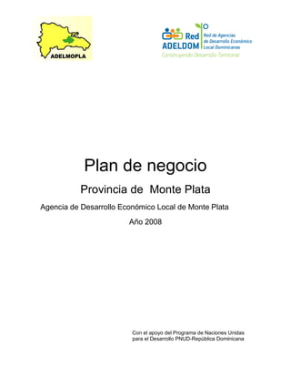 Plan de negocio
Provincia de Monte Plata
Agencia de Desarrollo Económico Local de Monte Plata
Año 2008
Con el apoyo del Programa de Naciones Unidas
para el Desarrollo PNUD-República Dominicana
 