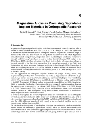 6
Magnesium Alloys as Promising Degradable
Implant Materials in Orthopaedic Research
Janin Reifenrath1, Dirk Bormann2 and Andrea Meyer-Lindenberg1
1Small Animal Clinic, University of Veterinary Medicine Hannover
2Institute for Material Science, University of Hannover
Germany
1. Introduction
Magnesium alloys as degradable implant materials in orthopaedic research received a lot of
interest in recent years (Witte et al., 2007a; Xu et al., 2008; Zhang et al., 2010). The application
of resorbable implant material avoids an implant removal surgery and therewith helps to
diminish the costs and the burden for the patient. In comparison to other degradable
implant materials like polymers, magnesium alloys excel in higher tensile and compressive
strength and the young’s modulus is near to cortical bone (Hofmann, 1995; Staiger et al.,
2006; Kaese, 2002). Another advantage that leads to the choice of magnesium alloys as
implant material is the fact, that magnesium is a natural component of the body and
furthermore has many important functions within the body (Hartwig, 2001). Magnesium is
tested as non-allergenic (Witte et al., 2007a) and due to several studies it is assumed, that it
stimulates new bone formation in vitro and in vivo (Revell et al., 2004; Zreitqat et al., 2002;
Witte et al., 2007b).
For the application as orthopedic implant material in weight bearing bones, only
magnesium alloys with a slow corrosion rate are useful. A high corrosion rate results in gas
formation, a too fast loss of mechanical stability and a considerably higher bone remodelling
activity (Thomann et al., 2009; Krause et al., 2010). Beside to different coating facilities (Witte
et al., 2009; Zhang et al., 2010) and surface treatments (von der Höh et al., 2006; Hänzi et al.,
2008), in particular the alloying of aluminium, lithium, rare earth metals or calcium decrease
the corrosion rate in vitro and in vivo (Kaese, 2002; Staiger, 2006; Hänzi et al., 2008; Krause
et al., 2010; Thomann et al., 2009). However, in vivo and in vitro corrosion rates can be quite
different (Witte et al., 2006; Zhang et al., 2010), which makes it more difficult to develop and
adapt magnesium alloys for biomedical use.
In order to investigate if the chosen magnesium-alloys are suitable for the use in orthopedic
applications, in vivo-studies in rabbit tibiae were conducted. Therefor the selected and in
vitro examined magnesium alloys LAE442, WE43, MgCa0.8, AX30, ZEK100 were implanted
into the rabbit tibia and examined with regard to the mechanical stability, the in vivo
corrosion rate and the biocompatibility.
For the in vivo investigation of the implant materials, the rabbit was used as established
animal model for orthopaedic applications (Pearce, 2007). All animal experiments were
conducted under an ethic committee approved protocol in accordance with German federal
welfare legislation. Five rabbits were used for each group. Extruded pins with 2.5 mm in
www.intechopen.com
 