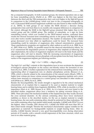 Magnesium Alloys as Promising Degradable Implant Materials in Orthopaedic Research 105
the µ-computed tomography. In both examined groups, the mineral apposition rate as sign
for bone remodelling activity (Parfitt et al., 1987) was highest in the first time period
(between the third and the 33th postoperative day), and even higher in the MgCa0.8 group
in comparison to the LAE442-group, which was seen in the µ-computed tomography as
well. A decreased MAR around magnesium scaffolds was also found in other studies (Witte
et al., 2007b). In both groups of our studies the MAR showed a decrease during
postoperative time and from three to six months only marginal differences in comparison to
the control, although the MAR in the MgCa0.8 group remained little higher than in the
control group and the LAE442 group. The number of osteoclasts, as a sign for bone
remodelling activity, which was counted in the TRAP-stained sections, confirmed these
results but showed increased bone remodelling activity in the group with MgCa0.8 alloys
even after twelve months implantation duration. The number of osteoclasts in the LAE442
group decreased over time albeit no significances could be found. The increased bone
remodelling could be indicative of magnesium alloy induced osteoinductive properties
These osteoinductive properties are supposed by other authors as well (Li et al., 2008; Xu et
al., 2007; Witte et al., 2007b). As possible reason for the observed osteoinductive effects, Xu
et al. summarized the degradation process of magnesium alloy implants as following: just
after implantation, the surface of magnesium implants will react in the body fluids and the
magnesium alloy will start to dissolve. With the increasing concentration of magnesium
ions, a magnesium-containing calcium phosphate will precipitate from the body fluid on the
surface of the magnesium implant, per following reaction:
Mg2+ + Ca 2+ + HPO4
¯ → MgxCay(PO4)z (2)
The high Ca2+ and Mg2+ contents in this degradation layer in turn accelerate the deposition
of biological calcium phosphate on the surface and thereby induce the formation of new
bone (Xu et al., 2007). A further explanation for the enhanced bone remodeling activity is the
regenerating effect of magnesium ions on alkaline phosphatase activity (Bonucci et al.,
1992), which is directly related to the mineralization of the osteoid matrix (Roach, 1999). A
higher bone volume per tissue volume around degrading magnesium implants and a more
mature bone structure in comparison to a control group was described in other studies as
well (Witte et al., 2007b; Xu et al., 2009).
Besides the biocompatibility, the tensile strength is regarded to be the critical mechanical
characteristic of an implant that is supposed to be used as implant material in weight
bearing bones and to stabilize bone fragments (McKibbin, 1978), while its ductility is of less
importance (Hort et al., 2009, Krause et al. 2010). As it is known and even found in the
described studies, magnesium alloys have a tendency for pitting corrosion (Song et al.,
2005). These pits reduce the mechanical stability of the implant because they locally decrease
the cross sectional diameter. As the calcium containing alloys have lower mechanical
stabilities as shown in the described studies, for the use as implant material in weight
bearing bones, the rare earth containing alloys should be preferred for these indications. All
rare earth containing alloys had similar initial tensile strengths, LAE442 with 255.67 N even
the highest. After 6 months, ZEK showed 41%, LAE442 and WE43 still more than 50% of
their initial tensile strength. Therefor the mechanical characteristics appear suitable for the
application as materials for biodegradable implants in weight bearing bones. After six
months, LAE442 therefor showed a very good biocompatibility even during observation
periods of 12 months, with a smooth overall impression of the bone structure, which was
seen in no other material group.
www.intechopen.com
 