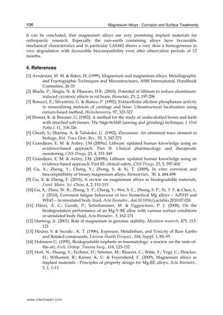 Magnesium Alloys - Corrosion and Surface Treatments106
It can be concluded, that magnesium alloys are very promising implant materials for
orthopaedic research. Especially the rare-earth containing alloys have favourable
mechanical characteristics and in particular LAE442 shows a very slow a homogeneous in
vivo degradation with favourable biocompatibility even after observation periods of 12
months.
4. References
[1] Avedesian, M. M. & Baker, H. (1999), Magnesium and magnesium alloys, Metallographic
and Fractographic Techniques and Microstructures, ASM International. Handbook
Committee, 26-35
[2] Bhalla, P.; Singla, N. & Dhawan, D.K. (2010), Potential of lithium to reduce aluminium-
induced cycotoxic effects in rat brain, Biometals, 23, 2, 197-206
[3] Bonucci, E.; Silvestrini, G. & Bianco, P. (1992), Extracellular alkaline phosphatase activity
in mineralizing matrices of cartilage and bone: Ultrastructural localization using
cerium-based method, Histochemistry, 97, 323-327
[4] Donert, K. & Breuner, G. (1982), A method for the study of undecalcified bones and teeth
with attached soft tissues. The Säge-Schliff (sawing and grinding) technique, J. Oral
Patho.l, 11, 318-326
[5] Ghosh, S.; Sharma, A. & Talukder, G. (1992), Zirconium. An abnormal trace element in
biology, Biol. Trace Elem. Res., 35, 3, 247-271
[6] Grandjean, E. M. & Aubry, J.M (2009a), Lithium: updated human knowledge using an
evidence-based approach. Part II: Clinical pharmacology and therapeutic
monitoring, CNS Drugs, 23, 4, 331-349
[7] Grandjean, E. M. & Aubry, J.M. (2009b), Lithium: updated human knowledge using an
evidence-based approach. Part III: clinical safety, CNS Drugs, 23, 5, 397-418
[8] Gu, X.; Zheng, Y.; Cheng, Y.; Zhong, S. & Xi, T. (2009), In vitro corrosion and
biocompatibility of binary magnesium alloys, Biomaterials, 30, 4, 484-498
[9] Gu, X. & Zheng, F. (2010), A review on magnesium alloys as biodegradable materials,
Front. Mater. Sci. China, 4, 2, 111-115
[10] Gu, X.; Zhou, W. R.; Zheng, Y. F.; Cheng, Y.; Wei, S. C.; Zhong, S. P.; Xi, T. F. & Chen, L.
J. (2010), Corrosion fatigue behaviour of two biomedical Mg alloys – AZ91D and
WE43 – In simulated body fluid, Acta Biomater., doi:10.1016/j.actabio.2010.07.026
[11] Hänzi, A. C.; Gunde, P.; Schinhammer, M. & Ugguwitzer, P. J. (2008), On the
biodegradation performance of an Mg-Y-RE alloy with various surface conditions
in simulated body fluid, Acta Biomater., 5, 162-171
[12] Hartwig, A. (2001), Role of magnesium in genomic stability, Mutation research, 475, 113-
121
[13] Hirano, S. & Suzuki , K. T. (1996), Exposure, Metabolism, and Toxicity of Rare Earths
and Related compounds, Environ Health Perspect., 104, Suppl. 1, 85–95
[14] Hofmann G. (1995), Biodegradable implants in traumatology: a rewiew on the state-of-
the-art, Arch. Orthop. Trauma Surg., 114, 123-132
[15] Hort, N.; Huang, Y.; Fechner, D.; Störmer, M.; Blawert, C.; Witte, F.; Vogt, C.; Drücker,
H.; Willumeit, R.; Kainer, K. U. & Feyerabend, F. (2009), Magnesium alloys as
implant materials - Principles of property design for Mg-RE alloys, Acta Biomater.,
5, 1, 1-13
www.intechopen.com
 