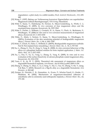 Magnesium Alloys - Corrosion and Surface Treatments108
degradation- a pilot study in a rabbit models, Dtsch. tierärztl. Wochenschr., 113, 439-
446
[33] Wang Y. (1997), Beitrag zur Verbesserung korrosiver Eigenschaften von superleichten
Magnesium-Lithium-Basislegierungen, VDI-Verlag, Düsseldorf,
[34] Witte F.; Kaese, V.; Haferkamp, H.; Switzer, E.; Meyer-Lindenberg, A.; Wirth, C. J.;
Windhagen, H. (2005), In vivo corrosion of four magnesium alloys and the
assotiated bone response, Biomaterials, 26, 3557-3563
[35] Witte F.; Fischer, J.; Nellesen, J.; Crostack, H. A.; Kaese, V.; Pisch, A.; Beckmann, F.;
Windhagen, H. (2006) In vitro and in vivo corrosion measurements of magnesium
alloys, Biomaterials 27, 7, 1013-1018
[36] Witte, F.; Abeln, I.; Switzer, E.; Kaese, V.; Meyer-Lindenberg, A.; Windhagen, H.
(2007a), Evaluation of the skin sensitizing potential of biodegradable magnesium
alloys, J. Biomed. Mater. Res. A, 86, 4, 1041–1047
[37] Witte, F.; Ulrich, H.; Palm, C.; Willbold, E. (2007b), Biodegradable magnesium scaffolds:
Part II: Peri-implant bone remodeling, J. Biomed. Mater. Res. A, 81, 3, 757-765
[38] Xu, L.; Zhang, E.; Yin, D.; Zeng, S.; Yang, K. (2008), In vitro corrosion behaviour of Mg
alloys in a phosphate buffered solution for bone implant application. J. Mater. Sci.
Mater. Med., 19, 3, 1017-1025
[39] Xu, L.; Pan, F.; Yu, G.; Yang, L.; Zhang, E.; Yang, K. (2009), In vitro and in vivo
evaluation of the surface bioactivity of calcium phosphate coated magnesium alloy,
Biomaterials, 30, 1512-1532
[40] Yuen, C. K.; Ip, W. Y. (2010), Theoretical risk assessment of magnesium alloys as
degradable biomedical implants, Acta Biomat., doi:10.1016/j.actbio.2009.11.036
[41] Zhang, S.; Zhang, X.; Zhao, C.; Li, J.; Song, Y.; Xie, C.; Tao, H.; Zhang, Y; He, Y.; Jiang,
Y.& Bian, Y. (2010), Research on a Mg-Zn alloy as a degradable biomaterial, Acta
Biomater., 6, 262-640
[42] Zreiqat, H.; Howlett, C. R.; Zannettino, A.; Evans, P.; Schulze-Tanzil, G.; Knabe, C.;
Shakibaei, M. (2002), Mechanisms of magnesium-stimulated adhesion of
osteoblastic cells to commonly used orthopaedic implants, J. Biomed. Mater. Res., 62,
175–184
www.intechopen.com
 