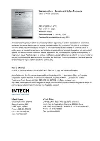 Magnesium Alloys - Corrosion and Surface Treatments
Edited by Frank Czerwinski
ISBN 978-953-307-972-1
Hard cover, 344 pages
Publisher InTech
Published online 14, January, 2011
Published in print edition January, 2011
InTech Europe
University Campus STeP Ri
Slavka Krautzeka 83/A
51000 Rijeka, Croatia
Phone: +385 (51) 770 447
Fax: +385 (51) 686 166
www.intechopen.com
InTech China
Unit 405, Office Block, Hotel Equatorial Shanghai
No.65, Yan An Road (West), Shanghai, 200040, China
Phone: +86-21-62489820
Fax: +86-21-62489821
A resistance of magnesium alloys to surface degradation is paramount for their applications in automotive,
aerospace, consumer electronics and general-purpose markets. An emphasis of this book is on oxidation,
corrosion and surface modifications, designed to enhance the alloy surface stability. It covers a nature of
oxides grown at elevated temperatures and oxidation characteristics of selected alloys along with elements of
general and electrochemical corrosion. Medical applications are considered that explore bio-compatibility of
magnesium alloys. Also techniques of surface modifications, designed to improve not only corrosion resistance
but also corrosion fatigue, wear and other behaviors, are described. The book represents a valuable resource
for scientists and engineers from academia and industry.
How to reference
In order to correctly reference this scholarly work, feel free to copy and paste the following:
Janin Reifenrath, Dirk Bormann and Andrea Meyer-Lindenberg (2011). Magnesium Alloys as Promising
Degradable Implant Materials in Orthopaedic Research, Magnesium Alloys - Corrosion and Surface
Treatments, Frank Czerwinski (Ed.), ISBN: 978-953-307-972-1, InTech, Available from:
http://www.intechopen.com/books/magnesium-alloys-corrosion-and-surface-treatments/magnesium-alloys-as-
promising-degradable-implant-materials-in-orthopaedic-research
 