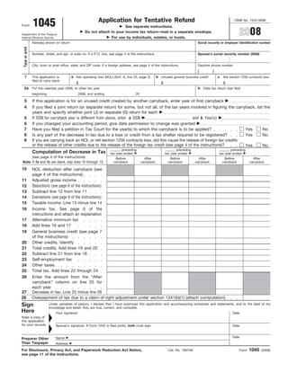 Application for Tentative Refund
                 1045                                                                                                                                         OMB No. 1545-0098
Form                                                                       See separate instructions.
                                                                                                                                                                  2008
                                                     Do not attach to your income tax return—mail in a separate envelope.
Department of the Treasury
                                                                   For use by individuals, estates, or trusts.
Internal Revenue Service
                 Name(s) shown on return                                                                                            Social security or employer identification number
 Type or print




                 Number, street, and apt. or suite no. If a P.O. box, see page 4 of the instructions.                               Spouse’s social security number (SSN)


                 City, town or post office, state, and ZIP code. If a foreign address, see page 4 of the instructions.              Daytime phone number
                                                                                                                                    (          )
  1                                        a Net operating loss (NOL) (Sch. A, line 25, page 2)          b Unused general business credit          c Net section 1256 contracts loss
                 This application is
                 filed to carry back:
                                               $                                                            $                                      $
 2a For the calendar year 2008, or other tax year                                                                                   b Date tax return was filed
                 beginning                     , 2008, and ending                     , 20

 3               If this application is for an unused credit created by another carryback, enter year of first carryback
 4               If you filed a joint return (or separate return) for some, but not all, of the tax years involved in figuring the carryback, list the
                 years and specify whether joint (J) or separate (S) return for each
                 If SSN for carryback year is different from above, enter a SSN                             and b Year(s)
 5
 6               If you changed your accounting period, give date permission to change was granted
 7               Have you filed a petition in Tax Court for the year(s) to which the carryback is to be applied?                        Yes       No
 8               Is any part of the decrease in tax due to a loss or credit from a tax shelter required to be registered?               Yes       No
 9               If you are carrying back an NOL or net section 1256 contracts loss, did this cause the release of foreign tax credits
                 or the release of other credits due to the release of the foreign tax credit (see page 4 of the instructions)?         Yes       No
                                                                             preceding                                 preceding                           preceding
                 Computation of Decrease in Tax                       tax year ended                            tax year ended                      tax year ended
      (see page 4 of the instructions)                                   Before                After              Before             After             Before              After
Note: If 1a and 1c are blank, skip lines 10 through 15.                 carryback            carryback           carryback         carryback          carryback          carryback

10               NOL deduction after carryback (see
                 page 4 of the instructions)
11               Adjusted gross income
                 Deductions (see page 6 of the instructions)
12
                 Subtract line 12 from line 11
13
                 Exemptions (see page 6 of the instructions)
14
                 Taxable income. Line 13 minus line 14
15
16               Income tax. See page 6 of the
                 instructions and attach an explanation
17               Alternative minimum tax
                 Add lines 16 and 17
18
19               General business credit (see page 7
                 of the instructions)
20               Other credits. Identify
                 Total credits. Add lines 19 and 20
21
                 Subtract line 21 from line 18
22
                 Self-employment tax
23
                 Other taxes
24
                 Total tax. Add lines 22 through 24
25
26               Enter the amount from the “After
                 carryback” column on line 25 for
                 each year
27               Decrease in tax. Line 25 minus line 26
28               Overpayment of tax due to a claim of right adjustment under section 1341(b)(1) (attach computation)
Sign                         Under penalties of perjury, I declare that I have examined this application and accompanying schedules and statements, and to the best of my
                             knowledge and belief, they are true, correct, and complete.
Here                             Your signature                                                                                                             Date
Keep a copy of
this application
for your records.                Spouse’s signature. If Form 1045 is filed jointly, both must sign.                                                         Date


                                                                                                                                                            Date
                                 Name
Preparer Other
Than Taxpayer                    Address

                                                                                                                                                                         1045
For Disclosure, Privacy Act, and Paperwork Reduction Act Notice,                                                 Cat. No. 10670A                                  Form          (2008)
see page 11 of the instructions.
 