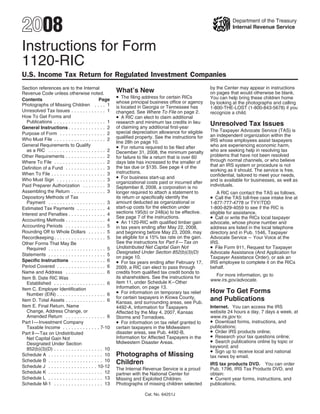 2008                                                                                                              Department of the Treasury
                                                                                                                  Internal Revenue Service



Instructions for Form
1120-RIC
U.S. Income Tax Return for Regulated Investment Companies
                                                                                                       by the Center may appear in instructions
Section references are to the Internal
                                                        What’s New                                     on pages that would otherwise be blank.
Revenue Code unless otherwise noted.
                                                        • The filing address for certain RICs          You can help bring these children home
Contents                                       Page
                                                        whose principal business office or agency      by looking at the photographs and calling
Photographs of Missing Children . . . . 1               is located in Georgia or Tennessee has         1-800-THE-LOST (1-800-843-5678) if you
Unresolved Tax Issues . . . . . . . . . . . . 1         changed. See Where To File on page 2.          recognize a child.
                                                        • A RIC can elect to claim additional
How To Get Forms and
   Publications . . . . . . . . . . . . . . . . . . 1   research and minimum tax credits in lieu       Unresolved Tax Issues
                                                        of claiming any additional first-year
General Instructions . . . . . . . . . . . . . 2
                                                                                                       The Taxpayer Advocate Service (TAS) is
                                                        special depreciation allowance for eligible
Purpose of Form . . . . . . . . . . . . . . . . 2                                                      an independent organization within the
                                                        qualified property. See the instructions for
Who Must File . . . . . . . . . . . . . . . . . . 2                                                    IRS whose employees assist taxpayers
                                                        line 28h on page 10.
General Requirements to Qualify                         • For returns required to be filed after       who are experiencing economic harm,
                                                                                                       who are seeking help in resolving tax
   as a RIC . . . . . . . . . . . . . . . . . . . . 2   December 31, 2008, the minimum penalty
                                                                                                       problems that have not been resolved
Other Requirements . . . . . . . . . . . . . . 2        for failure to file a return that is over 60
                                                                                                       through normal channels, or who believe
Where To File . . . . . . . . . . . . . . . . . . 2     days late has increased to the smaller of
                                                                                                       that an IRS system or procedure is not
                                                        the tax due or $135. See page 4 of the
Definition of a Fund . . . . . . . . . . . . . . 3                                                     working as it should. The service is free,
                                                        instructions.
When To File . . . . . . . . . . . . . . . . . . . 3                                                   confidential, tailored to meet your needs,
                                                        • For business start-up and
Who Must Sign . . . . . . . . . . . . . . . . . 3                                                      and is available for businesses, as well as
                                                        organizational costs paid or incurred after
                                                                                                       individuals.
Paid Preparer Authorization . . . . . . . . 3           September 8, 2008, a corporation is no
Assembling the Return . . . . . . . . . . . . 3         longer required to attach a statement to          A RIC can contact the TAS as follows.
                                                                                                       • Call the TAS toll-free case intake line at
Depository Methods of Tax                               its return or specifically identify the
                                                        amount deducted as organizational or
   Payment . . . . . . . . . . . . . . . . . . . . 3                                                   1-877-777-4778 or TYY/TDD
                                                        start-up costs for the election under          1-800-829-4059 to see if the RIC is
Estimated Tax Payments . . . . . . . . . . 4
                                                        sections 195(b) or 248(a) to be effective.     eligible for assistance.
Interest and Penalties . . . . . . . . . . . . . 4
                                                                                                       • Call or write the RICs local taxpayer
                                                        See page 7 of the instructions.
Accounting Methods . . . . . . . . . . . . . . 4        • An 1120-RIC with qualified timber gain       advocate, whose phone number and
Accounting Periods . . . . . . . . . . . . . . 5        in tax years ending after May 22, 2008,        address are listed in the local telephone
Rounding Off to Whole Dollars . . . . . . 5             and beginning before May 23, 2009, may         directory and in Pub. 1546, Taxpayer
                                                        be eligible for a 15% tax rate on the gain.    Advocate Service – Your Voice at the
Recordkeeping . . . . . . . . . . . . . . . . . . 5
                                                        See the instructions for Part ll — Tax on      IRS.
Other Forms That May Be
                                                                                                       • File Form 911, Request for Taxpayer
                                                        Undistributed Net Capital Gain Not
   Required . . . . . . . . . . . . . . . . . . . . 5
                                                        Designated Under Section 852(b)(3)(D)          Advocate Assistance (And Application for
Statements . . . . . . . . . . . . . . . . . . . . 5
                                                        on page 10.                                    Taxpayer Assistance Order), or ask an
                                                        • For tax years ending after February 17,
Specific Instructions . . . . . . . . . . . . 6                                                        IRS employee to complete it on the RICs
Period Covered . . . . . . . . . . . . . . . . . 6                                                     behalf.
                                                        2009, a RIC can elect to pass through
Name and Address . . . . . . . . . . . . . . 6          credits from qualified tax credit bonds to
                                                                                                         For more information, go to
                                                        its shareholders. See the instructions for
Item B. Date RIC Was                                                                                   www.irs.gov/advocate.
                                                        item 11, under Schedule K – Other
   Established . . . . . . . . . . . . . . . . . . 6
                                                        Information, on page 13.
Item C. Employer Identification
                                                                                                       How To Get Forms
                                                        • For information on temporary tax relief
   Number (EIN) . . . . . . . . . . . . . . . . . 6
                                                        for certain taxpayers in Kiowa County,         and Publications
Item D. Total Assets . . . . . . . . . . . . . . 6      Kansas, and surrounding areas, see Pub.
Item E. Final Return, Name                                                                             Internet. You can access the IRS
                                                        4492-A, Information for Taxpayers
   Change, Address Change, or                                                                          website 24 hours a day, 7 days a week, at
                                                        Affected by the May 4, 2007, Kansas
   Amended Return . . . . . . . . . . . . . . 6                                                        www.irs.gov to:
                                                        Storms and Tornadoes.
                                                                                                       • Download forms, instructions, and
                                                        • For information on tax relief granted to
Part I — Investment Company
                                                                                                       publications;
   Taxable Income . . . . . . . . . . . . . 7-10        certain taxpayers in the Midwestern
                                                                                                       • Order IRS products online;
                                                        disaster areas, see Pub. 4492-B,
Part ll — Tax on Undistributed
                                                                                                       • Research your tax questions online;
                                                        Information for Affected Taxpayers in the
   Net Capital Gain Not
                                                                                                       • Search publications online by topic or
                                                        Midwestern Disaster Areas.
   Designated Under Section
                                                                                                       keyword; and
   852(b)(3)(D) . . . . . . . . . . . . . . . . . 10
                                                                                                       • Sign up to receive local and national
                                                        Photographs of Missing
Schedule A . . . . . . . . . . . . . . . . . . . 10                                                    tax news by email.
Schedule B . . . . . . . . . . . . . . . . . . . 10     Children                                       IRS tax products DVD. You can order
Schedule J . . . . . . . . . . . . . . . . . 10-12
                                                        The Internal Revenue Service is a proud        Pub. 1796, IRS Tax Products DVD, and
Schedule K . . . . . . . . . . . . . . . . . . . 12     partner with the National Center for           obtain:
                                                                                                       • Current year forms, instructions, and
Schedule L . . . . . . . . . . . . . . . . . . . 13     Missing and Exploited Children.
Schedule M-1 . . . . . . . . . . . . . . . . . 13       Photographs of missing children selected       publications.

                                                                      Cat. No. 64251J
 