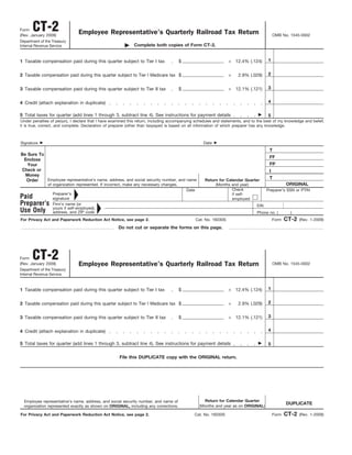 CT-2
Form
                                Employee Representative’s Quarterly Railroad Tax Return                                                     OMB No. 1545-0002
(Rev. January 2009)
Department of the Treasury
                                                             Complete both copies of Form CT-2.
Internal Revenue Service


                                                                                                                     × 12.4% (.124)    1
1 Taxable compensation paid during this quarter subject to Tier I tax                   $


                                                                                                                     ×                 2
2 Taxable compensation paid during this quarter subject to Tier I Medicare tax $                                         2.9% (.029)


                                                                                                                     × 12.1% (.121)    3
3 Taxable compensation paid during this quarter subject to Tier II tax                  $

                                                                                                                                       4
4 Credit (attach explanation in duplicate)

5 Total taxes for quarter (add lines 1 through 3, subtract line 4). See instructions for payment details                               5
Under penalties of perjury, I declare that I have examined this return, including accompanying schedules and statements, and to the best of my knowledge and belief,
it is true, correct, and complete. Declaration of preparer (other than taxpayer) is based on all information of which preparer has any knowledge.



Signature                                                                                             Date
                                                                                                                                        T
Be Sure To
                                                                                                                                        FF
 Enclose
                                                                                                                                        FP
   Your
Check or                                                                                                                                I
  Money
                                                                                                                                        T
           Employee representative’s name, address, and social security number, and name
  Order                                                                                                Return for Calendar Quarter
                                                                                                                                                   ORIGINAL
               of organization represented. If incorrect, make any necessary changes.                       (Months and year)
                                                                                                                     Check
                                                                                            Date                                       Preparer’s SSN or PTIN
                  Preparer’s                                                                                         if self-
Paid              signature                                                                                          employed
Preparer’s        Firm’s name (or                                                                                                EIN
                  yours if self-employed),
Use Only          address, and ZIP code                                                                                          Phone no. (         )
                                                                                                                                                   CT-2
For Privacy Act and Paperwork Reduction Act Notice, see page 2.                                    Cat. No. 16030S                          Form          (Rev. 1-2009)
                                                     Do not cut or separate the forms on this page.




       CT-2
Form
                                Employee Representative’s Quarterly Railroad Tax Return
(Rev. January 2009)                                                                                                                         OMB No. 1545-0002
Department of the Treasury
Internal Revenue Service


                                                                                                                     × 12.4% (.124)    1
1 Taxable compensation paid during this quarter subject to Tier I tax                   $


                                                                                                                     ×                 2
2 Taxable compensation paid during this quarter subject to Tier I Medicare tax $                                         2.9% (.029)


                                                                                                                     × 12.1% (.121)    3
3 Taxable compensation paid during this quarter subject to Tier II tax                  $

                                                                                                                                       4
4 Credit (attach explanation in duplicate)

5 Total taxes for quarter (add lines 1 through 3, subtract line 4). See instructions for payment details                               5

                                                     File this DUPLICATE copy with the ORIGINAL return.




                                                                                                      Return for Calendar Quarter
  Employee representative’s name, address, and social security number, and name of
                                                                                                                                                   DUPLICATE
                                                                                                    (Months and year as on ORIGINAL)
  organization represented exactly as shown on ORIGINAL, including any corrections.

                                                                                                                                                   CT-2
For Privacy Act and Paperwork Reduction Act Notice, see page 2.                                Cat. No. 16030S                              Form          (Rev. 1-2009)
 