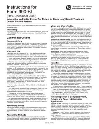 Instructions for                                                                                                       Department of the Treasury
                                                                                                                       Internal Revenue Service

Form 990-BL
(Rev. December 2008)
Information and Initial Excise Tax Return for Black Lung Benefit Trusts and
Certain Related Persons
Section references are to the Internal Revenue Code unless                     When and Where To File
otherwise noted.
                                                                               This return, including Schedule A (Form 990-BL) if tax is due, must be
                                                                               filed on or before the 15th day of the 5th month following the close of
Phone Help                                                                     the filer’s tax year. If the regular due date falls on a Saturday, Sunday,
If you have questions and/or need help completing this form, please call       or legal holiday, file on the next business day. File it with the Internal
1-877-829-5500. This toll free telephone service is available Monday           Revenue Service, 201 W. River Center Blvd., Covington, KY 41011.
through Friday.                                                                You may request an extension of time to file Form 990-BL by filing Form
                                                                               8868, Application for Extension of Time to File an Exempt Organization
General Instructions                                                           Return.
                                                                               Rounding Off to Whole Dollars. You may show the money items on
                                                                               the return and accompanying schedules as whole-dollar amounts. To
Purpose of Form                                                                do so, drop amounts less than 50 cents and increase any amounts from
Form 990-BL is generally used by black lung benefit trusts to meet the         50 to 99 cents to the next dollar. For example, $1.39 becomes $1 and
reporting requirements of section 6033. If initial taxes are imposed on        $2.50 becomes $3.
the trust or certain related parties, trusts must also file Schedule A
                                                                                   If you have to add two or more amounts to figure the amount to
(Form 990-BL), Initial Excise Taxes on Black Lung Benefit Trusts and
                                                                               enter on a line, include cents when adding the amounts and round off
Certain Related Persons.
                                                                               only the total.
Who Must File                                                                  Attachments. If you need more space, attach separate sheets
                                                                               showing the same information in the same order as on the printed
The trustee must file Form 990-BL for a trust exempt from tax under            forms. Show the totals on the printed forms.
section 501(a) and described in section 501(c)(21), unless the trust
                                                                                   Enter the trust’s employer identification number (EIN) (or the
normally has gross receipts in each tax year of not more than $25,000.
                                                                               disqualified person’s social security number (SSN)) on each sheet.
   A trust that normally has gross receipts of $25,000 or less must file       Also, use sheets that are the same size as the forms and indicate
an annual electronic notice. Seewww.irs.gov/eo for more information.           clearly the line of the printed form to which the information relates.
    The initial excise taxes imposed on black lung benefit trusts,
                                                                               Penalties
trustees, and disqualified persons under sections 4951 and 4952 are
reported on Schedule A (Form 990-BL).                                          If an organization fails to file timely, correctly, or completely, it will have
                                                                               to pay $20 for each day ($100 a day if it is a large organization) during
    A black lung benefit trust required to file an annual information return
                                                                               which such failure continues, unless it can be shown that the failure was
and liable for tax under section 4952 should complete Form 990-BL and
                                                                               due to reasonable cause. The maximum penalty with respect to any
attach a completed Schedule A (Form 990-BL). A trust liable for section
                                                                               one return is the smaller of $10,000 ($50,000 for a large organization)
4952 tax but not otherwise required to file Form 990-BL should
                                                                               or 5% of the gross receipts of the organization for the year.
complete the identification and signature area of Form 990-BL and
                                                                                   The IRS may make written demand that the delinquent return be
attach a completed Schedule A (Form 990-BL).
                                                                               filed or the information furnished within a reasonable time after mailing
   A trustee or disqualified person liable for section 4951 or 4952 tax        of notice of the demand. The person failing to comply with the demand
should complete the heading (omitting the check boxes for application          on or before the date specified in the demand will have to pay $10 for
pending, address change, and fair market value of assets) and                  each day the failure continues, unless there is reasonable cause. The
signature area of Form 990-BL and attach a completed Schedule A                maximum penalty imposed on all persons for failures with respect to
(Form 990-BL). A trustee liable for sections 4951 and 4952 taxes               any one return shall not exceed $5,000. If more than one person is
reports both taxes on one return.                                              liable for any failures, all such persons are jointly and severally liable
                                                                               with respect to such failures. See section 6652(c).
   If no tax is due under section 4951 or 4952, do not file Schedule A
                                                                                   To avoid having to explain an incomplete return, if a part or line item
(Form 990-BL).
                                                                               does not apply, enter “N/A” (not applicable) or “-0-” if an amount is zero.
    Your Area Director will tell you what procedures to follow if the trust
                                                                                   There are penalties for willful failure to file and for filing fraudulent
or any related persons incur any liability for additional taxes and
                                                                               returns and statements. (See sections 7203, 7206, and 7207.)
penalties based on sections 4951 and 4952.
                                                                               Large organization. A large organization is one that has gross
   Form 990-BL will not be automatically mailed to the persons                 receipts greater than $1 million for the tax year.
required to file it but may be requested from the Forms Distribution
Center for your state by calling 1-800-TAX-FORM (1-800-829-3676).
                                                                               Public Inspection of Completed 990-BL
    An organization claiming an exempt status under section 501(c)(21)
                                                                               Returns and Approved Exemption
prior to the establishment of exempt status should file this return if its
                                                                               Applications
application for recognition of exemption is pending (including appeal of
a proposed adverse decision).
                                                                               Through the IRS. Generally, the information reported on or with Form
                                                                               990-BL, including most attachments, is available for public inspection
Accounting Period                                                              (section 6104(b)). This applies both to information required by the form
The return must be on the basis of the established annual accounting           and to information furnished voluntarily. Approved applications for
period of the organization. If the organization has no established             exemption from Federal income tax are also available for public
accounting period, the return should be on the basis of the calendar           inspection.
year.                                                                              Exception: Part IV of Form 990-BL, Statement With Respect to
                                                                               Contributors, etc., and Schedule A (Form 990-BL) are not open to
Accounting Methods                                                             public inspection.
Gross income, receipts, and disbursements must be figured by the                   The public inspection rules do not apply to Form 990-BL and the
method of accounting regularly used by the organization in maintaining         attached Schedule A (Form 990-BL) filed by a trustee or disqualified
its books and records, unless otherwise specified in the instructions.         person to report initial taxes on self-dealing or taxable expenditures.

                                                                      Cat. No. 10316J
 