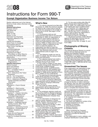 2008                                                                                                                  Department of the Treasury
                                                                                                                      Internal Revenue Service



Instructions for Form 990-T
Exempt Organization Business Income Tax Return
                                                                                                               6. For tax years ending after May 22,
Section references are to the Internal
                                                           What’s New                                      2008, and tax years beginning before
Revenue Code unless otherwise noted.
                                                                                                           May 23, 2009, if an organization has both
                                                               1. For returns required to be filed after
Contents                                           Page
                                                                                                           a net capital gain and a qualified timber
                                                           December 31, 2008, the minimum penalty
General Instructions
                                                                                                           gain, a maximum 15% capital gain tax
                                                           for failure to file a return that is over 60
Purpose of Form . . . . . . . . . . . . . . . . 2                                                          rate may apply to the qualified timber
                                                           days late has increased to the smaller of
Who Must File . . . . . . . . . . . . . . . . . . 2                                                        gain. Use the new Part IV, Schedule D
                                                           the tax due or $135. See page 4 of the
Definitions . . . . . . . . . . . . . . . . . . . . . 2                                                    (Form 1120) to figure the organization’s
                                                           instructions.
When To File . . . . . . . . . . . . . . . . . . . 3                                                       special alternative tax. See the
                                                               2. For business start-up and
Where To File . . . . . . . . . . . . . . . . . . 3                                                        instructions for Part IV, Schedule D.
                                                           organizational costs paid or incurred after
                                                                                                               7. All general business credits allowed
Estimated Tax Payments . . . . . . . . . . 3               September 8, 2008, an organization is
                                                                                                           against the alternative minimum tax are
Depository Method of Tax                                   deemed to have made an election to
                                                                                                           claimed on Form 3800. See the
   Payment . . . . . . . . . . . . . . . . . . . . 3       deduct a certain amount of its start-up
                                                                                                           instructions for line 40c, on page 16, and
                                                           costs and organizational costs under
Interest and Penalties . . . . . . . . . . . . . 4
                                                                                                           Form 3800.
                                                           sections 195(b) or 248(a) and is no longer
Which Parts To Complete . . . . . . . . . . 4
                                                           required to attach a statement to the
Consolidated Returns . . . . . . . . . . . . . 5
                                                           return to make this election. An                Photographs of Missing
Other Forms That May Be
                                                           organization can elect to forgo this
   Required . . . . . . . . . . . . . . . . . . . . 5
                                                                                                           Children
                                                           deemed election and amortize all of such
Accounting Methods . . . . . . . . . . . . . . 6
                                                           costs. See Business start-up and                The Internal Revenue Service is a proud
Accounting Period . . . . . . . . . . . . . . . 6          organizational costs on page 12 for             partner with the National Center for
Reporting Form 990-T                                       details.                                        Missing and Exploited Children.
   Information on Other Returns . . . . . . 6                  3. The following credits are new for        Photographs of missing children selected
Rounding Off to Whole Dollars . . . . . . 6                2008. For details, see the various credit       by the Center may appear in instructions
Attachments . . . . . . . . . . . . . . . . . . . 7        forms and instructions.                         on pages that would otherwise be blank.
                                                               • The cellulosic biofuel fuel credit is
Public Inspection Requirements                                                                             You can help bring these children home
   of Section 501(c)(3)                                    reported on Form 6478, Alcohol and              by looking at the photographs and calling
   Organizations . . . . . . . . . . . . . . . . . 7       Cellulosic Biofuel Fuels Credit.                1-800-THE-LOST (1-800-843-5678) if you
                                                               • The credit for holders of new clean
Specific Instructions                                                                                      recognize a child.
                                                           renewable energy bonds, Midwestern tax
Period Covered . . . . . . . . . . . . . . . . . 8
                                                                                                           Unresolved Tax Issues
                                                           credit bonds, qualified energy
Name and Address . . . . . . . . . . . . . . 8
                                                           conservation bonds, qualified forestry
Blocks A through J . . . . . . . . . . . . . . . 9                                                         If the organization has attempted to deal
                                                           conservation bonds, and qualified zone
Part l — Unrelated Trade or                                                                                with an IRS problem unsuccessfully, it
                                                           academy bonds (for bonds issued after
   Business Income . . . . . . . . . . . . . . 9                                                           should contact the Taxpayer Advocate.
                                                           October 3, 2008) will be reported on Form       The Taxpayer Advocate independently
Part ll — Deductions Not Taken
                                                           8912, Holders of Tax Credit Bonds.              represents the organization’s interest and
   Elsewhere . . . . . . . . . . . . . . . . . . 11
                                                               • The agricultural chemicals security       concerns within the IRS by protecting the
Part Ill — Tax Computation . . . . . . . . 15              credit will be reported on Form 8931,           rights and resolving problems that have
Part IV — Tax and Payments . . . . . . . 16                Agricultural Chemicals Security Credit.         not been fixed through normal channels.
                                                               • The credit for employer differential
Part V — Statements Regarding
                                                                                                               While Taxpayer Advocates cannot
   Certain Activities and Other                            wage payments will be reported on Form
                                                                                                           change the tax law or make a technical
   Information . . . . . . . . . . . . . . . . . . 17      8932, Credit for Employer Differential
                                                                                                           tax decision, they can clear up problems
Signature . . . . . . . . . . . . . . . . . . . . 18       Wage Payments.
                                                                                                           that resulted from previous contacts and
                                                               • The credit for carbon dioxide
Schedule A — Cost of Goods
                                                                                                           ensure that the organization’s case is
   Sold . . . . . . . . . . . . . . . . . . . . . . . 18   sequestration will be reported on Form          given a complete and impartial review.
Schedule C — Rent Income . . . . . . . . 19                8933, Carbon Dioxide Sequestration
                                                                                                               The organization’s assigned personal
                                                           Credit.
Schedule E — Unrelated Debt-
                                                               • The employee retention credit and         advocate will listen to its point of view and
   Financed Income . . . . . . . . . . . . . 19
                                                                                                           will work with the organization to address
                                                           the housing credit for affected employers
Schedule F — Interest, Annuities,
                                                                                                           its concerns. The organization can expect
                                                           will be reported on Form 5884-A, Credits
   Royalties, and Rents From
                                                                                                           the advocate to provide:
                                                           for Affected Midwestern Disaster Area
   Controlled Organizations . . . . . . . . 20
                                                                                                           • An impartial and independent look at
                                                           Employers.
Schedule G — Investment
                                                                                                           your problem.
                                                               4. For information on temporary tax
   Income of a Section 501(c)(7),                                                                          • Timely acknowledgment.
                                                           relief for certain taxpayers in Kiowa
                                                                                                           • The name and telephone number of the
   (9), or (17) Organization . . . . . . . . 21
                                                           County, Kansas, and surrounding areas,
Schedule I — Exploited Exempt                                                                              individual assigned to its case.
                                                           see Pub. 4492-A, Information for
                                                                                                           • Updates on progress.
   Activity Income, Other Than
                                                           Taxpayers Affected by the May 4, 2007,
                                                                                                           • Time frames for action.
   Advertising Income . . . . . . . . . . . . 21           Kansas Storms and Tornadoes.
                                                                                                           • Speedy resolution.
Schedule J — Advertising Income . . . 21                       5. For information on tax relief granted
                                                                                                           • Courteous service.
Schedule K — Compensation of                               to certain taxpayers in the Midwestern
   Officers, Directors, and                                disaster areas that were affected by                When contacting the Taxpayer
   Trustees . . . . . . . . . . . . . . . . . . . . 22     floods between May and August 2008              Advocate, the organization should be
Privacy Act and Paperwork                                  and declared eligible for federal               prepared to provide the following
   Reduction Act Notice . . . . . . . . . . . 22           assistance, see Pub. 4492-B, Information        information:
                                                                                                           • The organization’s name, address, and
Codes for Unrelated Business                               for Affected Taxpayers in the Midwestern
   Activity . . . . . . . . . . . . . . . . . . . . . 23   Disaster Areas.                                 employer identification number (EIN).

                                                                         Cat. No. 11292U
 