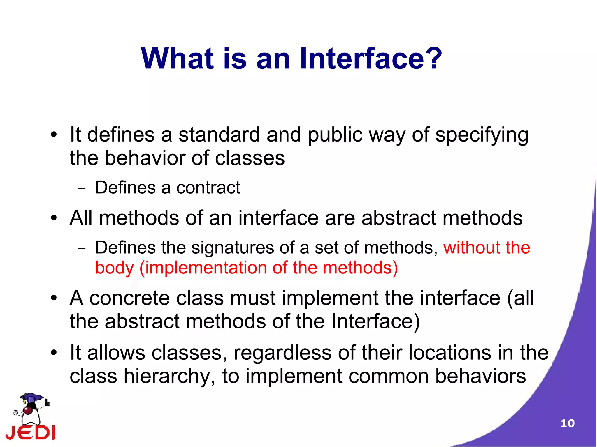 What is an Interface?

●   It defines a standard and public way of specifying
    the behavior of classes
    –   Defines a contract
●   All methods of an interface are abstract methods
    –   Defines the signatures of a set of methods, without the
        body (implementation of the methods)
●   A concrete class must implement the interface (all
    the abstract methods of the Interface)
●   It allows classes, regardless of their locations in the
    class hierarchy, to implement common behaviors

                                                                  10
 