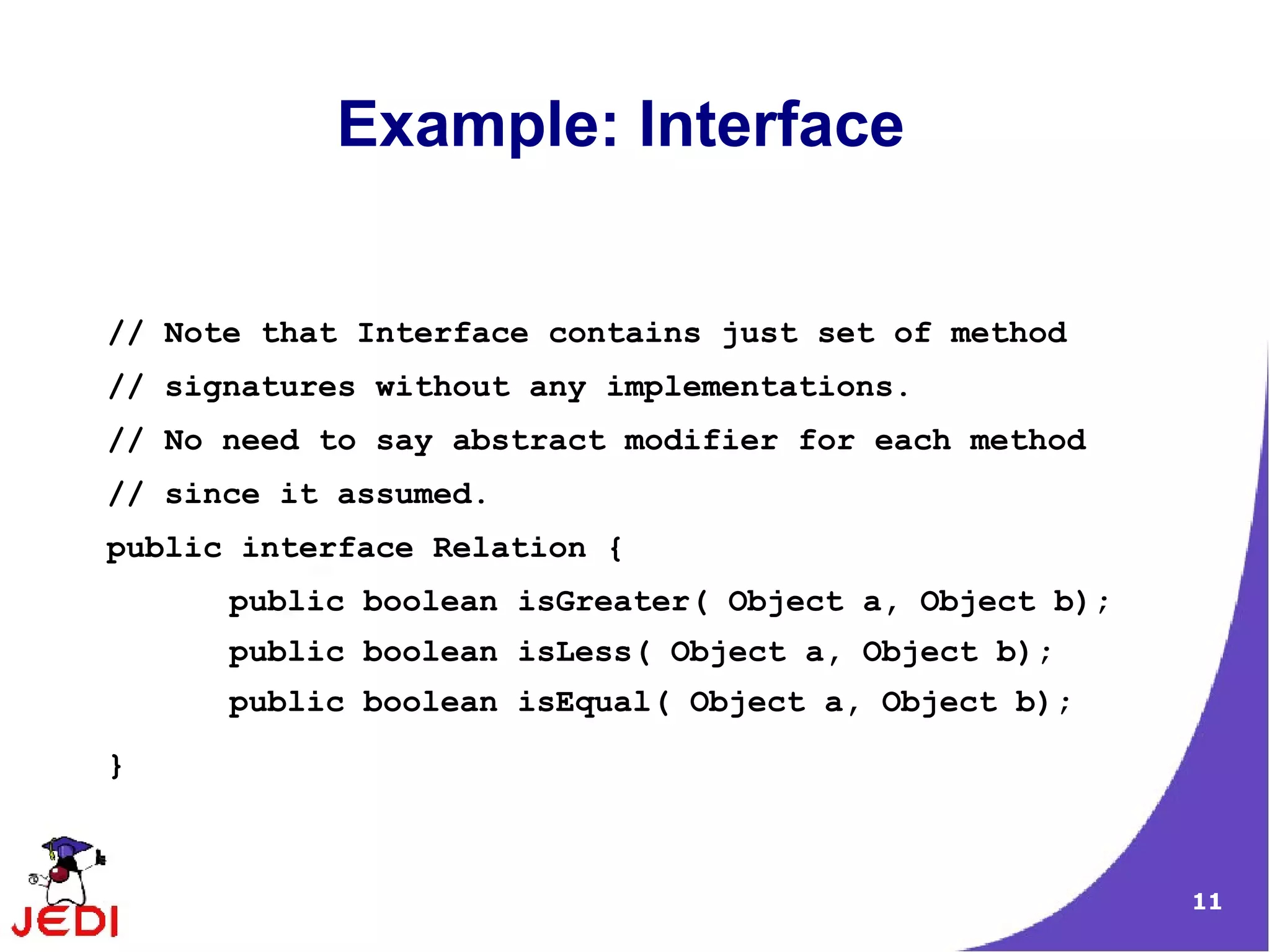 Example: Interface


// Note that Interface contains just set of method
// signatures without any implementations.
// No need to say abstract modifier for each method
// since it assumed.
public interface Relation {
      public boolean isGreater( Object a, Object b);
      public boolean isLess( Object a, Object b);
      public boolean isEqual( Object a, Object b);
}



                                                       11
 