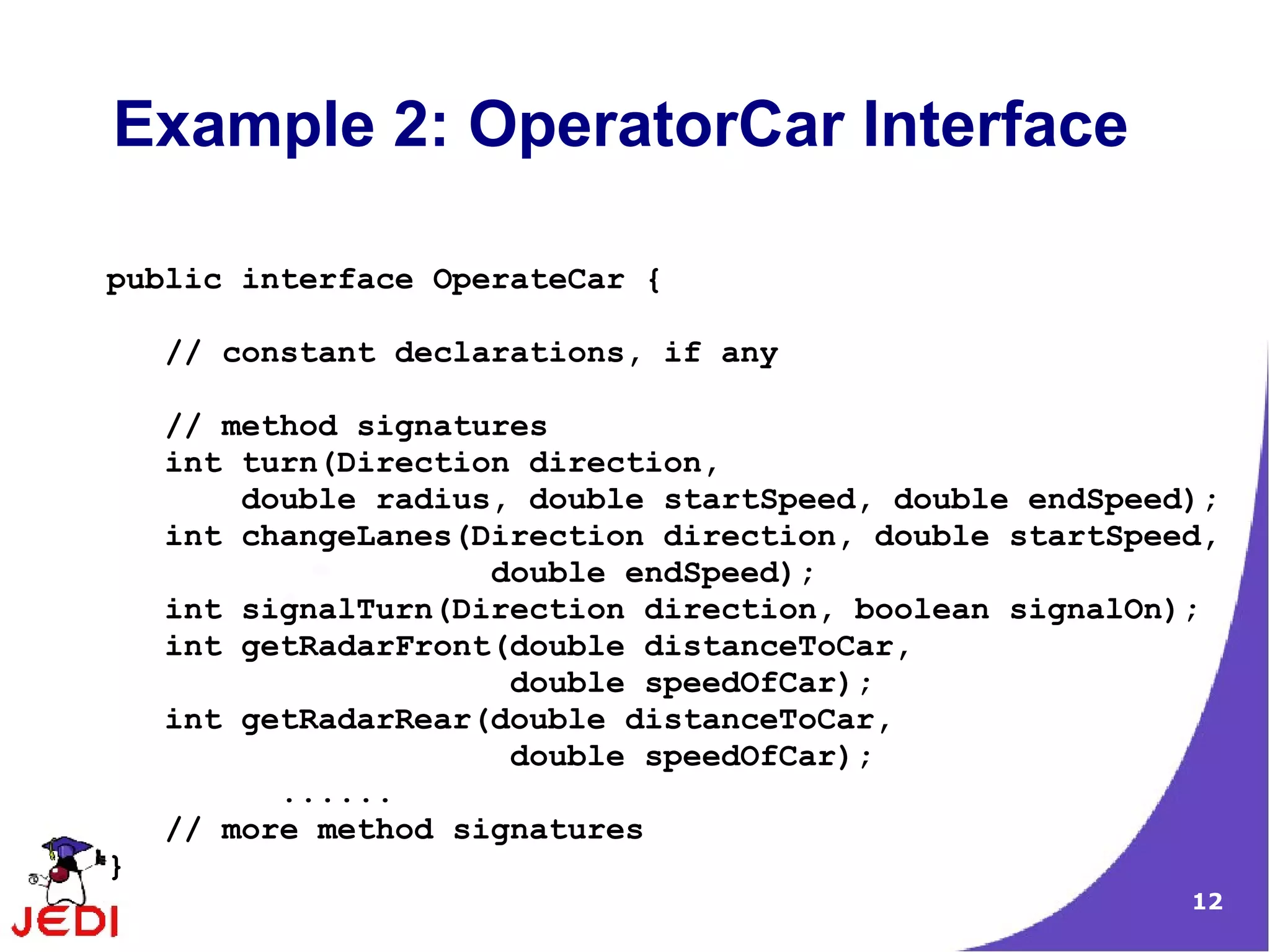 Example 2: OperatorCar Interface

public interface OperateCar {

    // constant declarations, if any

    // method signatures
    int turn(Direction direction,
        double radius, double startSpeed, double endSpeed);
    int changeLanes(Direction direction, double startSpeed,
                     double endSpeed);
    int signalTurn(Direction direction, boolean signalOn);
    int getRadarFront(double distanceToCar,
                      double speedOfCar);
    int getRadarRear(double distanceToCar,
                      double speedOfCar);
          ......
    // more method signatures
}
                                                         12
 