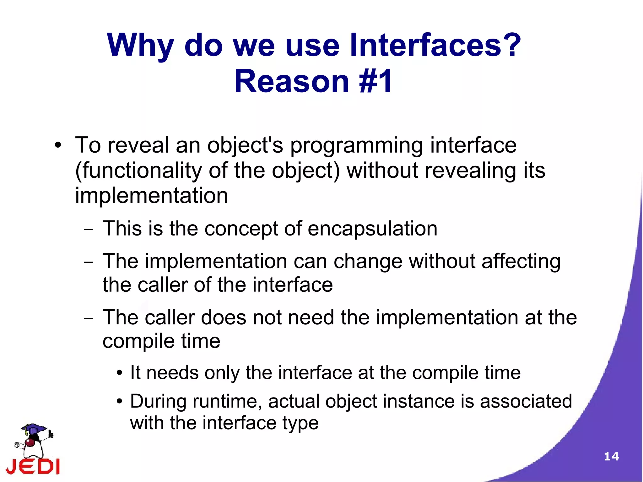 Why do we use Interfaces?
               Reason #1
●   To reveal an object's programming interface
    (functionality of the object) without revealing its
    implementation
    –   This is the concept of encapsulation
    –   The implementation can change without affecting
        the caller of the interface
    –   The caller does not need the implementation at the
        compile time
         ●   It needs only the interface at the compile time
         ●   During runtime, actual object instance is associated
             with the interface type
                                                                    14
 