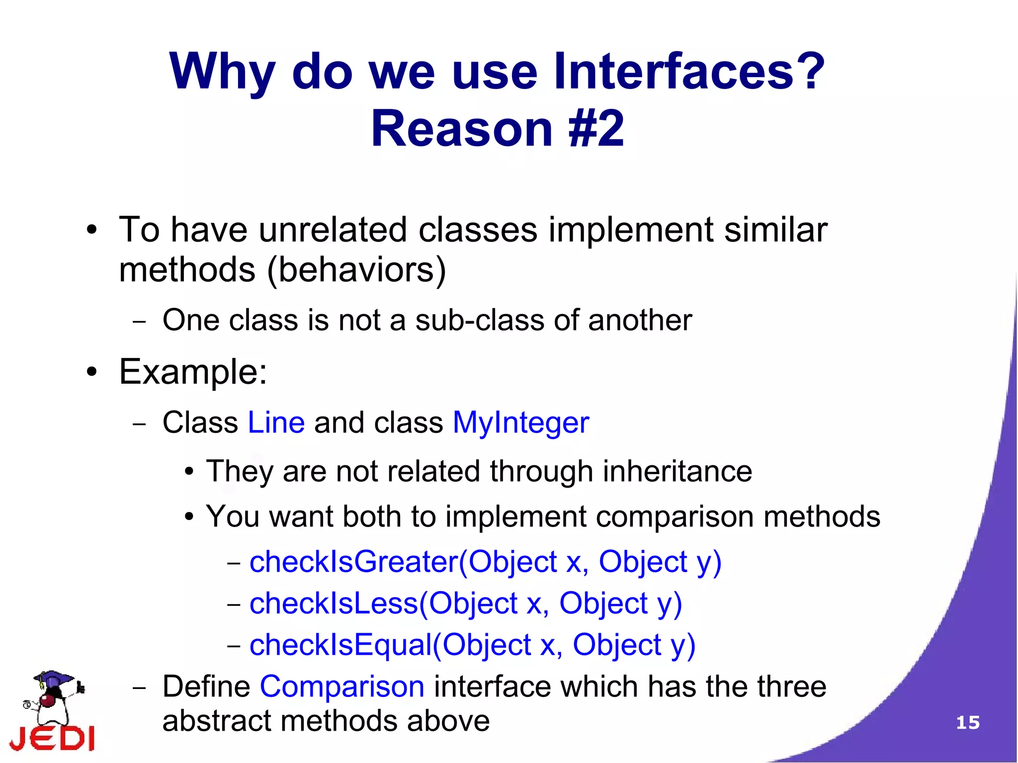 Why do we use Interfaces?
               Reason #2
●   To have unrelated classes implement similar
    methods (behaviors)
    –   One class is not a sub-class of another
●   Example:
    –   Class Line and class MyInteger
         ● They are not related through inheritance
         ● You want both to implement comparison methods


             – checkIsGreater(Object x, Object y)
             – checkIsLess(Object x, Object y)
             – checkIsEqual(Object x, Object y)
    –   Define Comparison interface which has the three
        abstract methods above                             15
 