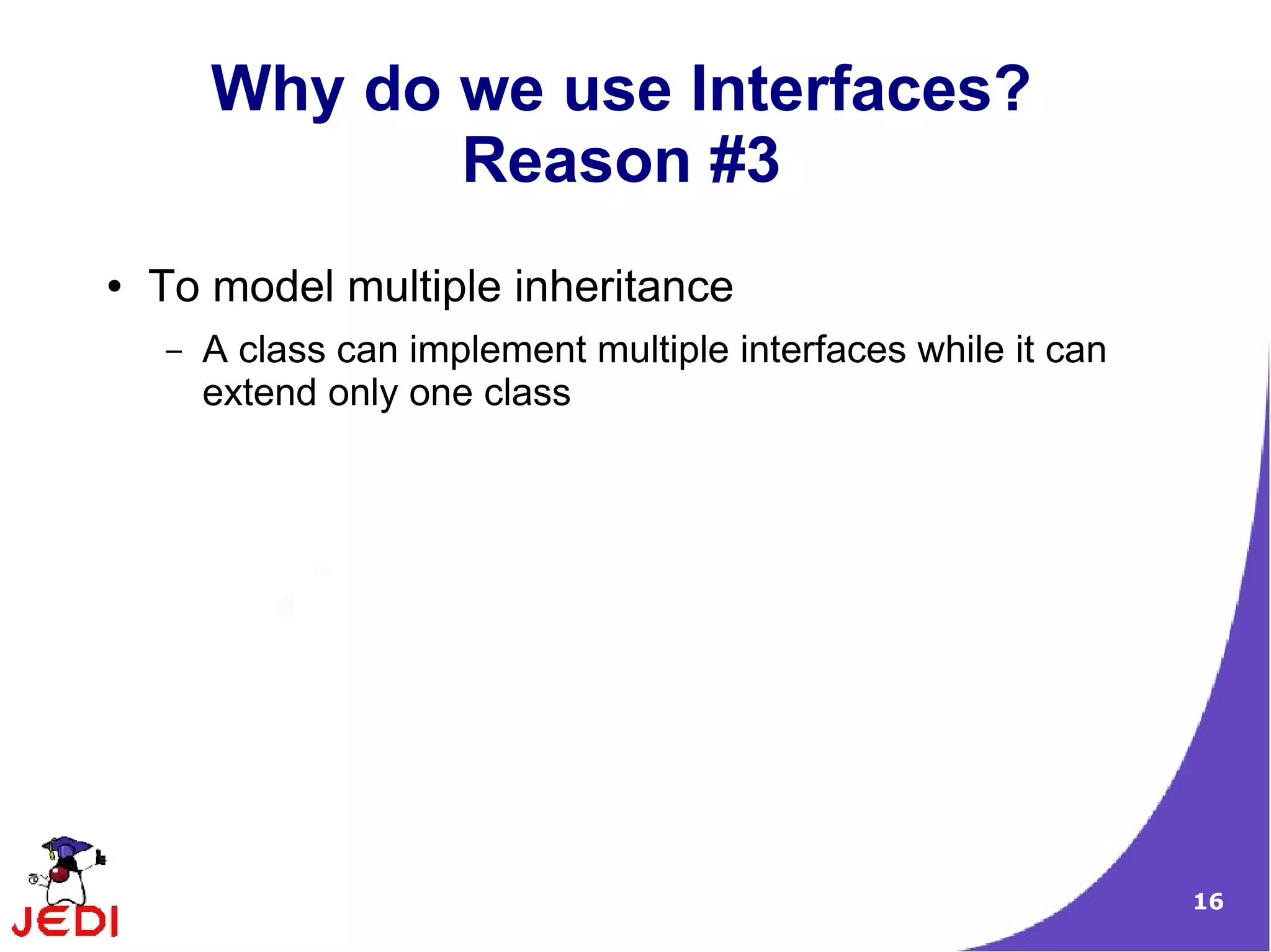 Why do we use Interfaces?
               Reason #3
●   To model multiple inheritance
    –   A class can implement multiple interfaces while it can
        extend only one class




                                                                 16
 