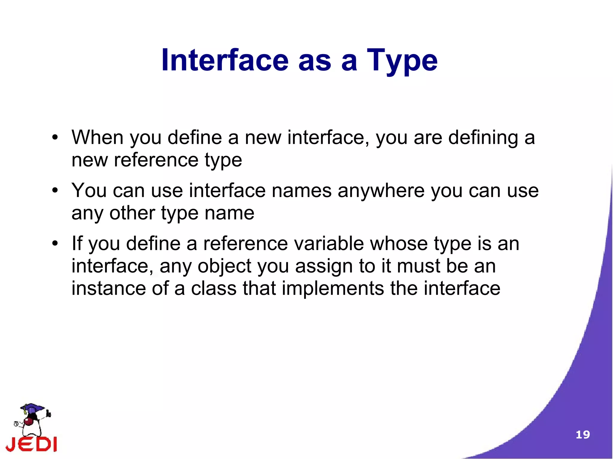 Interface as a Type

●   When you define a new interface, you are defining a
    new reference type
●   You can use interface names anywhere you can use
    any other type name
●   If you define a reference variable whose type is an
    interface, any object you assign to it must be an
    instance of a class that implements the interface




                                                          19
 