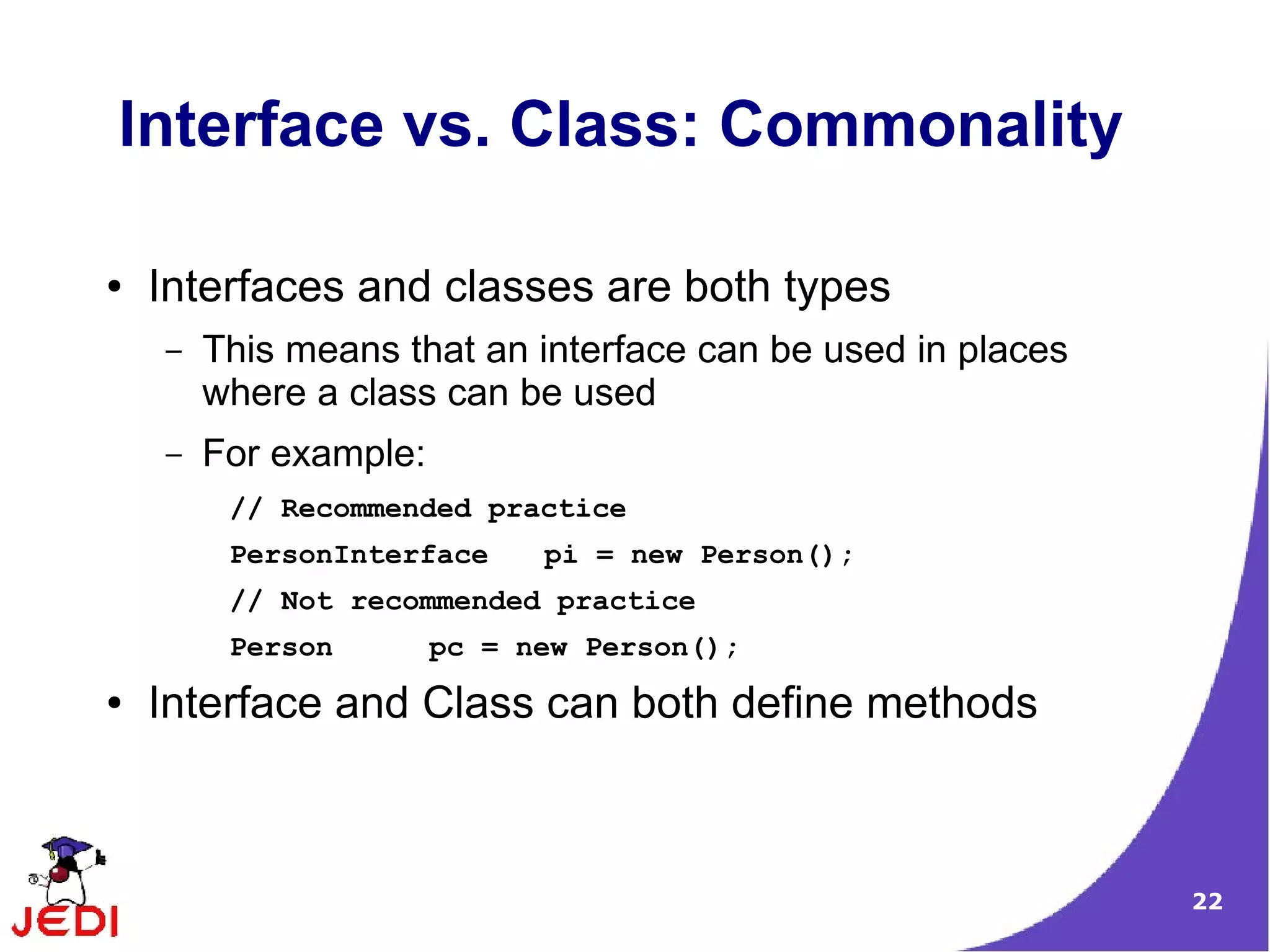 Interface vs. Class: Commonality

●   Interfaces and classes are both types
    –   This means that an interface can be used in places
        where a class can be used
    –   For example:
         // Recommended practice
         PersonInterface     pi = new Person();
         // Not recommended practice
         Person        pc = new Person();
●   Interface and Class can both define methods



                                                             22
 