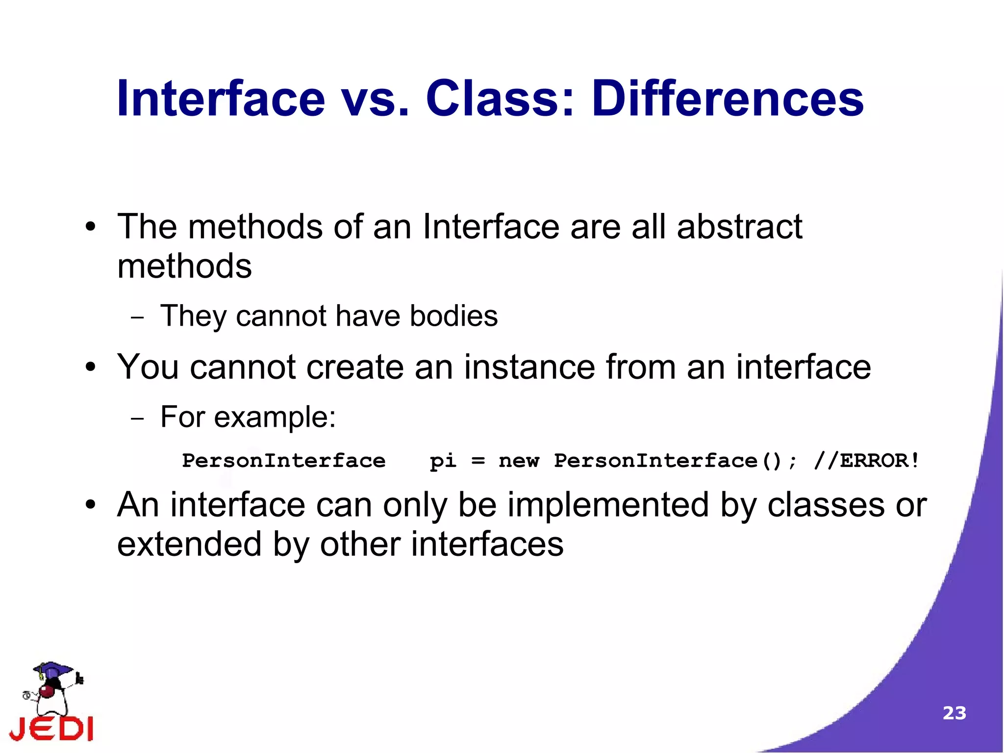 Interface vs. Class: Differences

●   The methods of an Interface are all abstract
    methods
    –   They cannot have bodies
●   You cannot create an instance from an interface
    –   For example:
         PersonInterface   pi = new PersonInterface(); //ERROR!
●   An interface can only be implemented by classes or
    extended by other interfaces



                                                                  23
 