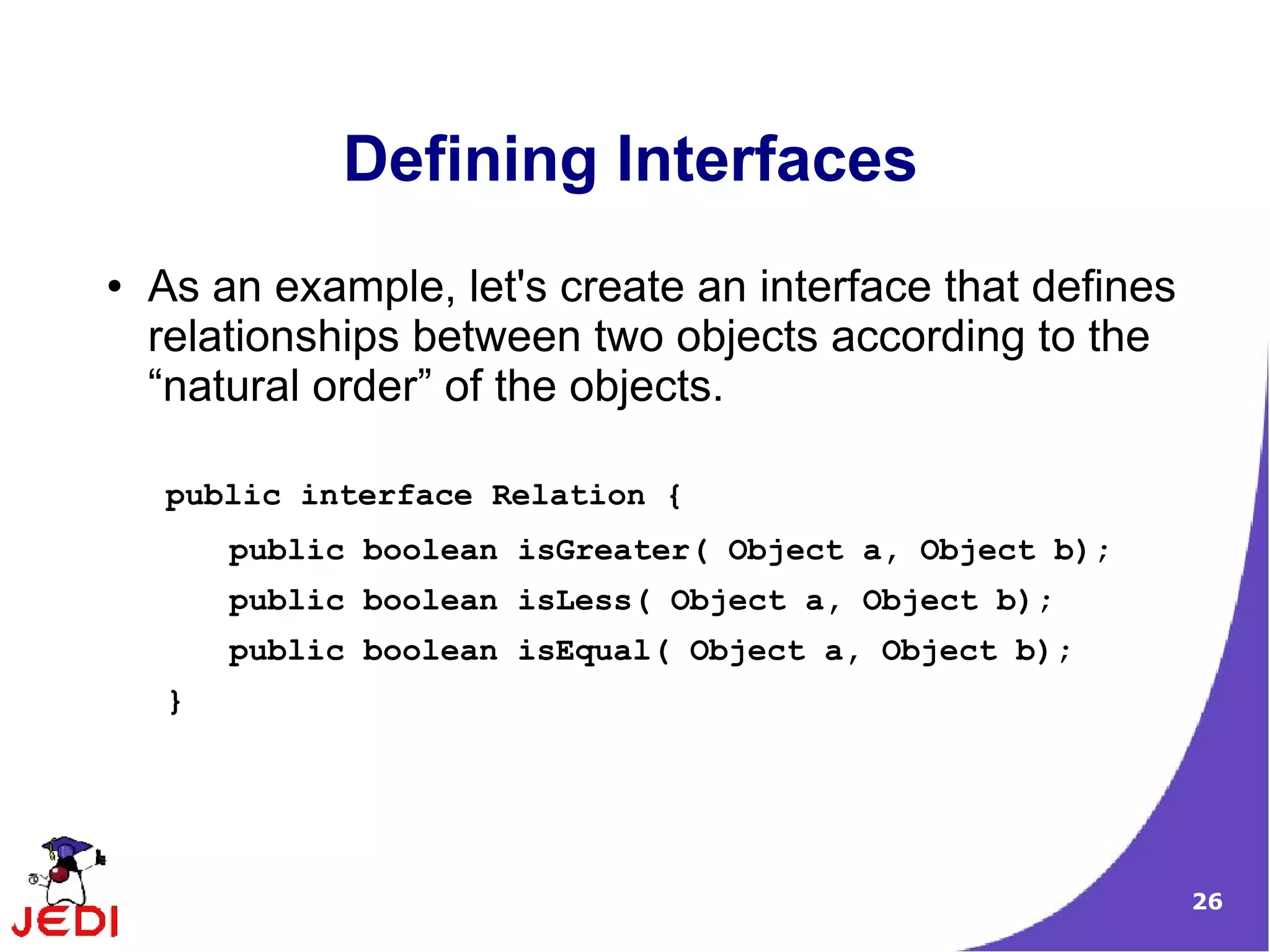 Defining Interfaces
●   As an example, let's create an interface that defines
    relationships between two objects according to the
    “natural order” of the objects.

    public interface Relation {
        public boolean isGreater( Object a, Object b);
        public boolean isLess( Object a, Object b);
        public boolean isEqual( Object a, Object b);
    }




                                                            26
 