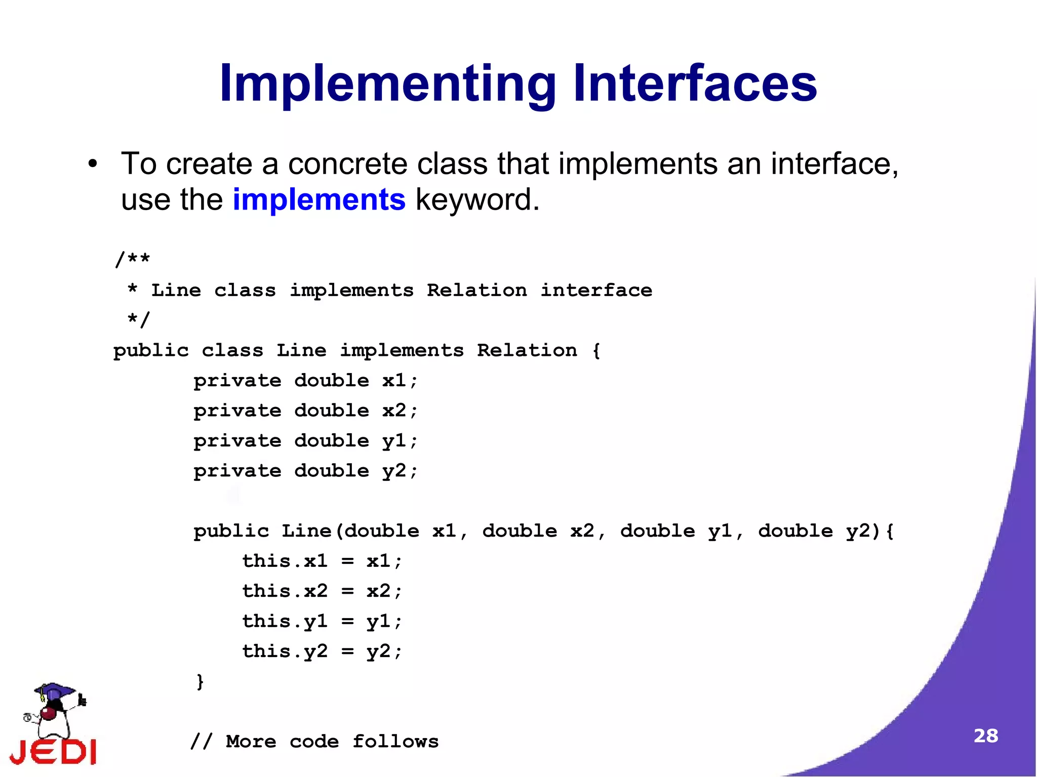 Implementing Interfaces
●   To create a concrete class that implements an interface,
    use the implements keyword.
    /**
     * Line class implements Relation interface
     */
    public class Line implements Relation {
          private double x1;
          private double x2;
          private double y1;
          private double y2;

          public Line(double x1, double x2, double y1, double y2){
              this.x1 = x1;
              this.x2 = x2;
              this.y1 = y1;
              this.y2 = y2;
          }

         // More code follows                                        28
 
