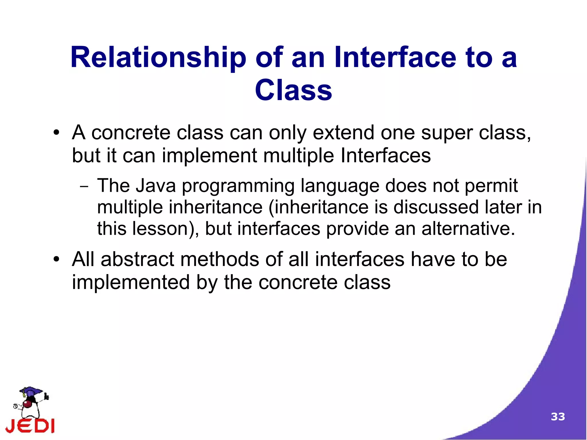 Relationship of an Interface to a
                 Class
●   A concrete class can only extend one super class,
    but it can implement multiple Interfaces
    –   The Java programming language does not permit
        multiple inheritance (inheritance is discussed later in
        this lesson), but interfaces provide an alternative.
●   All abstract methods of all interfaces have to be
    implemented by the concrete class




                                                                  33
 