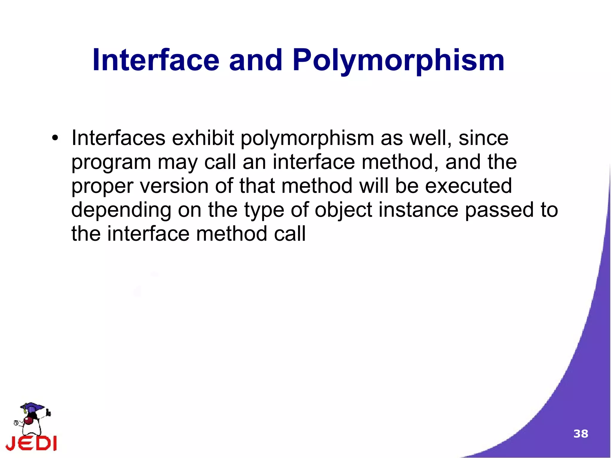 Interface and Polymorphism

●   Interfaces exhibit polymorphism as well, since
    program may call an interface method, and the
    proper version of that method will be executed
    depending on the type of object instance passed to
    the interface method call




                                                         38
 