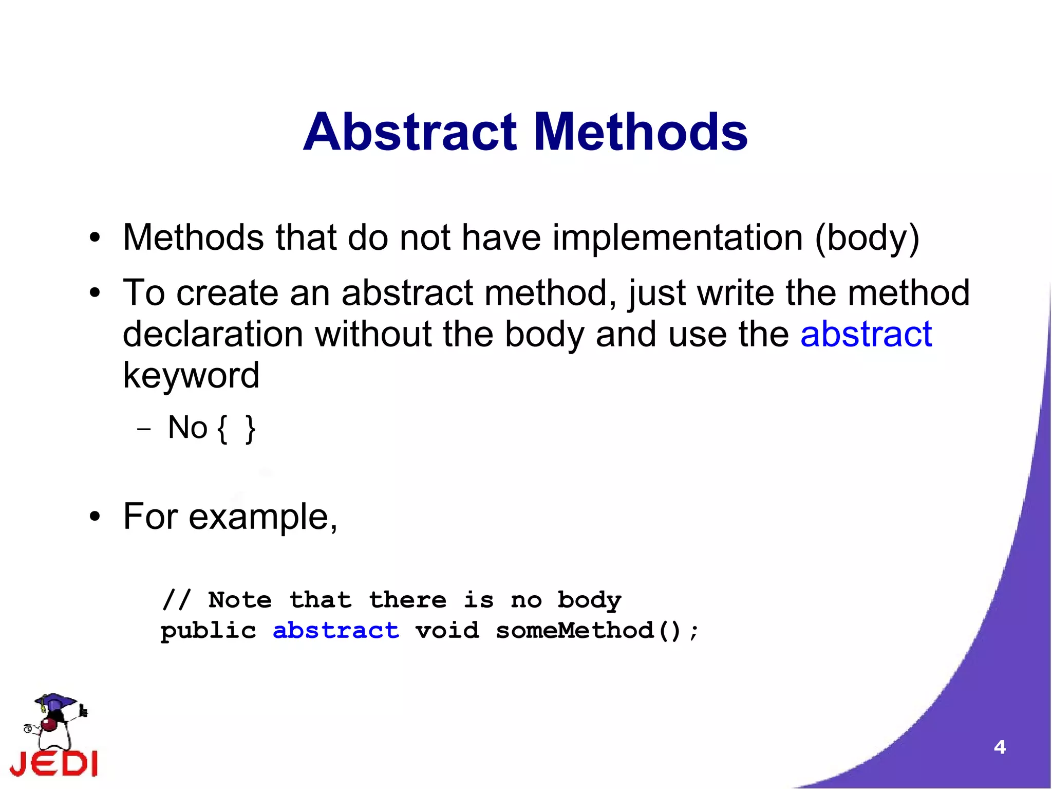 Abstract Methods
●   Methods that do not have implementation (body)
●   To create an abstract method, just write the method
    declaration without the body and use the abstract
    keyword
    –   No { }

●   For example,

        // Note that there is no body
        public abstract void someMethod();



                                                          4
 