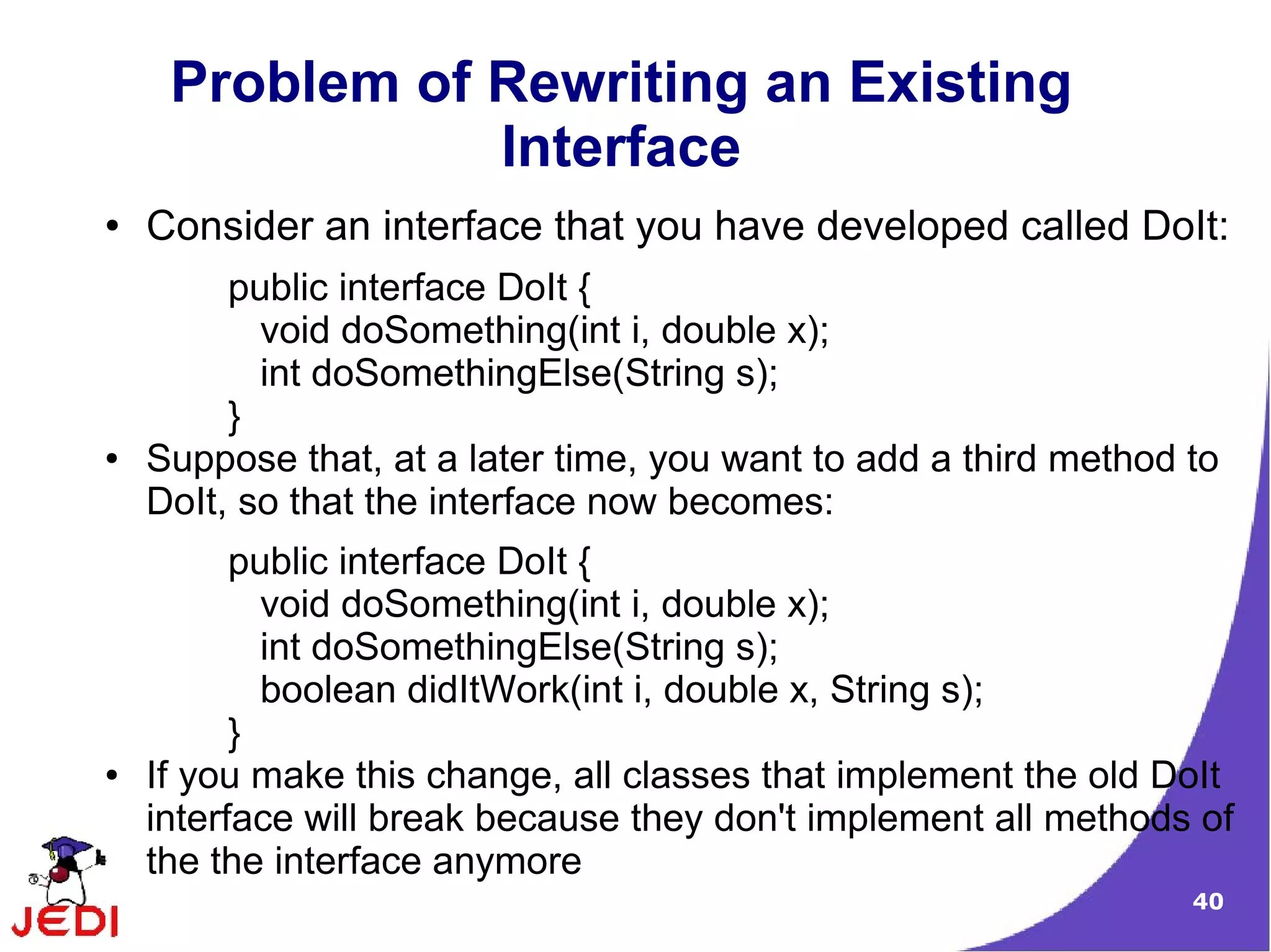 Problem of Rewriting an Existing
                Interface
●   Consider an interface that you have developed called DoIt:
         public interface DoIt {
           void doSomething(int i, double x);
           int doSomethingElse(String s);
         }
●   Suppose that, at a later time, you want to add a third method to
    DoIt, so that the interface now becomes:
          public interface DoIt {
            void doSomething(int i, double x);
            int doSomethingElse(String s);
            boolean didItWork(int i, double x, String s);
          }
●   If you make this change, all classes that implement the old DoIt
    interface will break because they don't implement all methods of
    the the interface anymore
                                                                  40
 