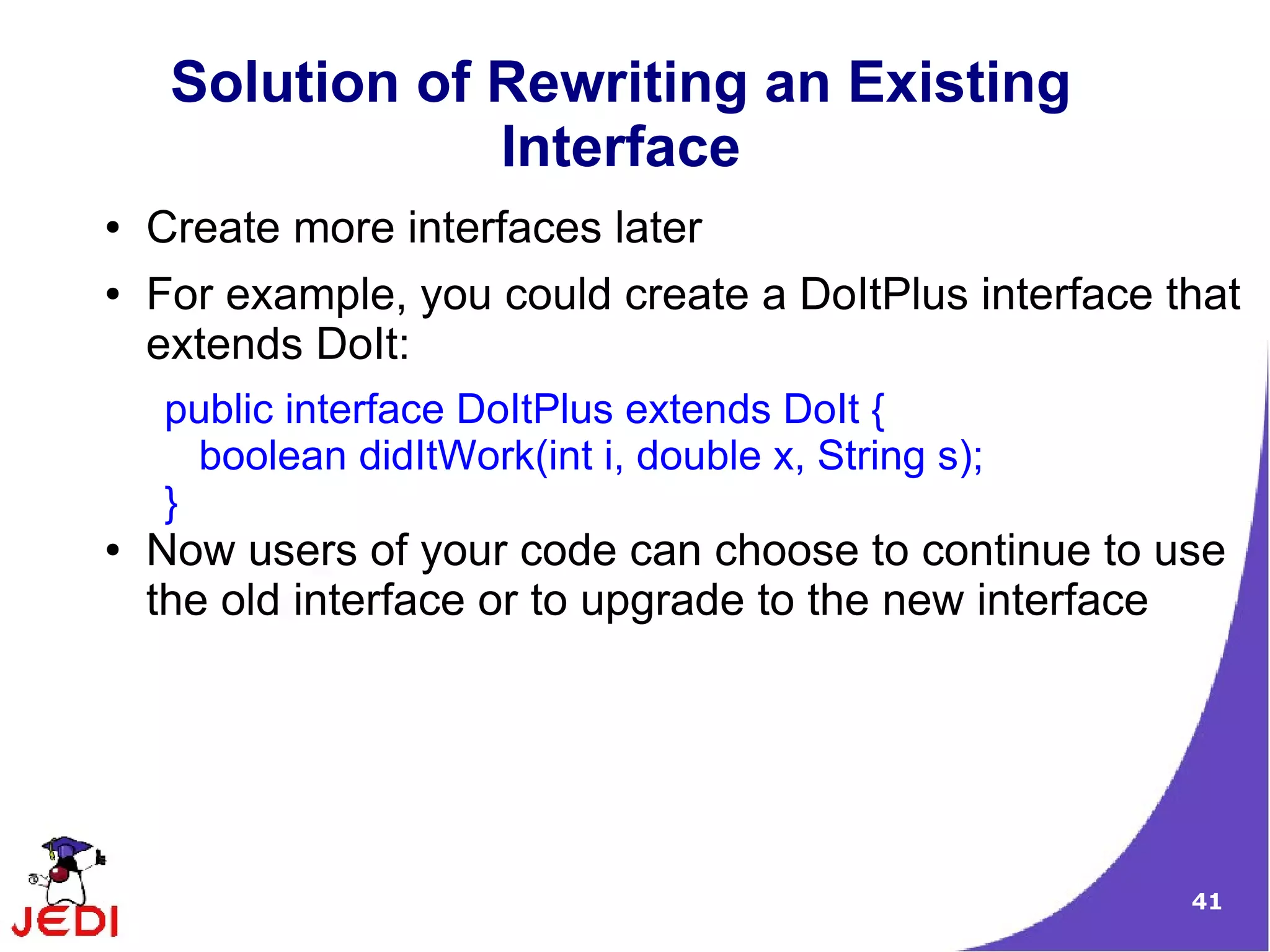 Solution of Rewriting an Existing
                 Interface
●   Create more interfaces later
●   For example, you could create a DoItPlus interface that
    extends DoIt:
    public interface DoItPlus extends DoIt {
      boolean didItWork(int i, double x, String s);
    }
●   Now users of your code can choose to continue to use
    the old interface or to upgrade to the new interface




                                                        41
 