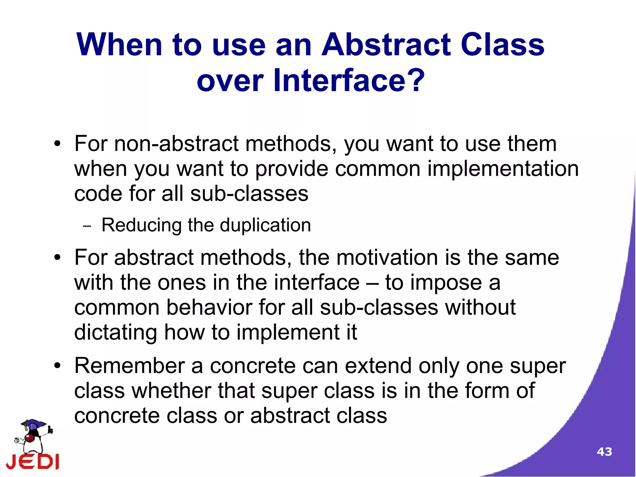 When to use an Abstract Class
           over Interface?
●   For non-abstract methods, you want to use them
    when you want to provide common implementation
    code for all sub-classes
    –   Reducing the duplication
●   For abstract methods, the motivation is the same
    with the ones in the interface – to impose a
    common behavior for all sub-classes without
    dictating how to implement it
●   Remember a concrete can extend only one super
    class whether that super class is in the form of
    concrete class or abstract class
                                                       43
 