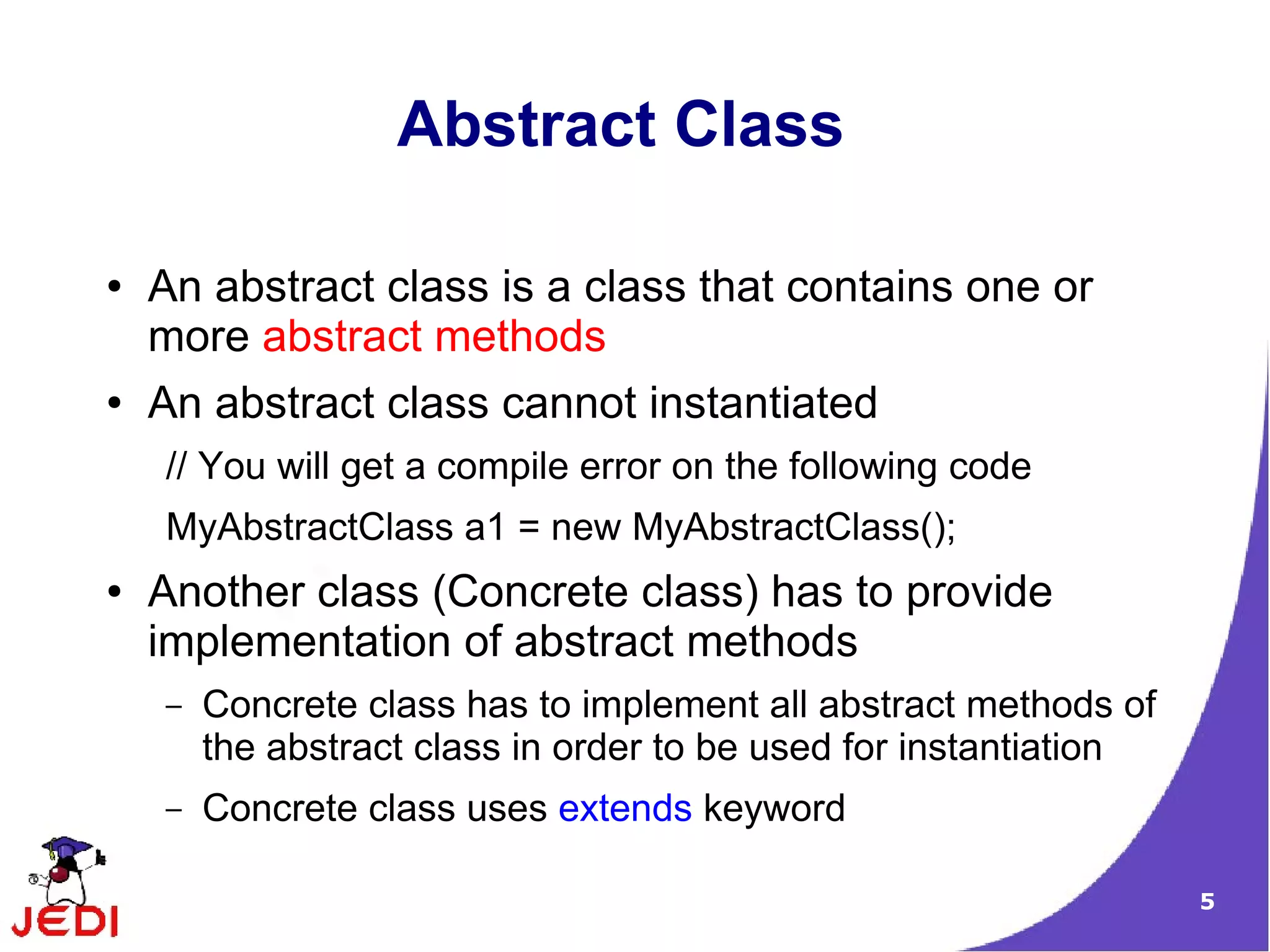 Abstract Class

●   An abstract class is a class that contains one or
    more abstract methods
●   An abstract class cannot instantiated
    // You will get a compile error on the following code
    MyAbstractClass a1 = new MyAbstractClass();
●   Another class (Concrete class) has to provide
    implementation of abstract methods
    –   Concrete class has to implement all abstract methods of
        the abstract class in order to be used for instantiation
    –   Concrete class uses extends keyword

                                                                   5
 