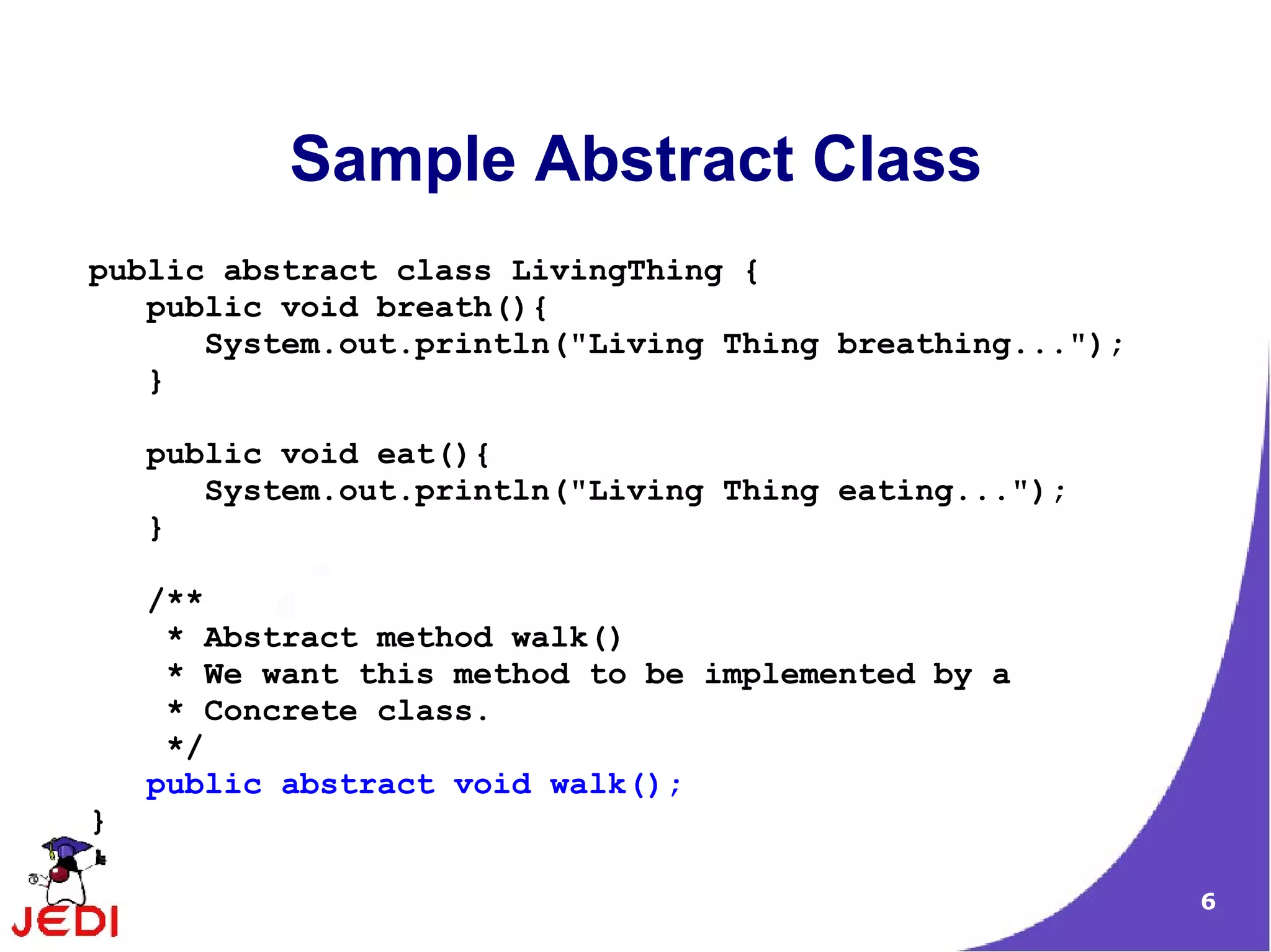 Sample Abstract Class
public abstract class LivingThing {
   public void breath(){
      System.out.println("Living Thing breathing...");
   }

    public void eat(){
       System.out.println("Living Thing eating...");
    }

    /**
     * Abstract method walk()
     * We want this method to be implemented by a
     * Concrete class.
     */
    public abstract void walk();
}

                                                         6
 