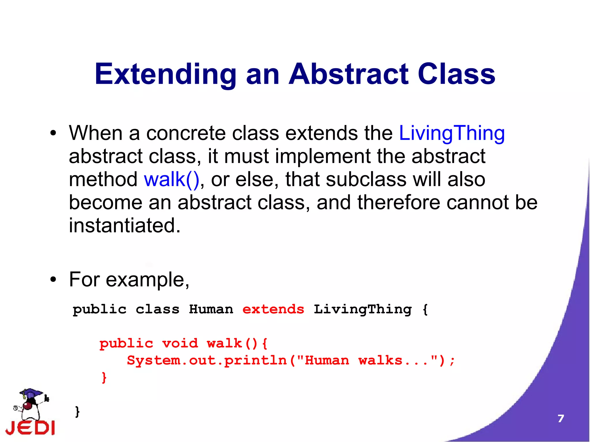 Extending an Abstract Class
●   When a concrete class extends the LivingThing
    abstract class, it must implement the abstract
    method walk(), or else, that subclass will also
    become an abstract class, and therefore cannot be
    instantiated.

●   For example,
    public class Human extends LivingThing {

        public void walk(){
           System.out.println("Human walks...");
        }

    }                                                   7
 