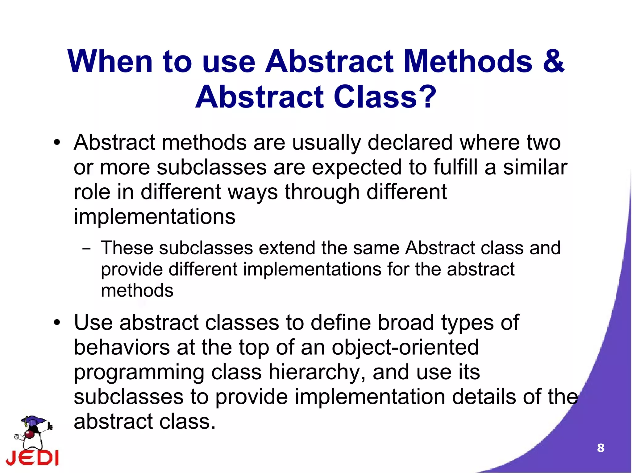 When to use Abstract Methods &
           Abstract Class?
●   Abstract methods are usually declared where two
    or more subclasses are expected to fulfill a similar
    role in different ways through different
    implementations
    –   These subclasses extend the same Abstract class and
        provide different implementations for the abstract
        methods
●   Use abstract classes to define broad types of
    behaviors at the top of an object-oriented
    programming class hierarchy, and use its
    subclasses to provide implementation details of the
    abstract class.
                                                              8
 