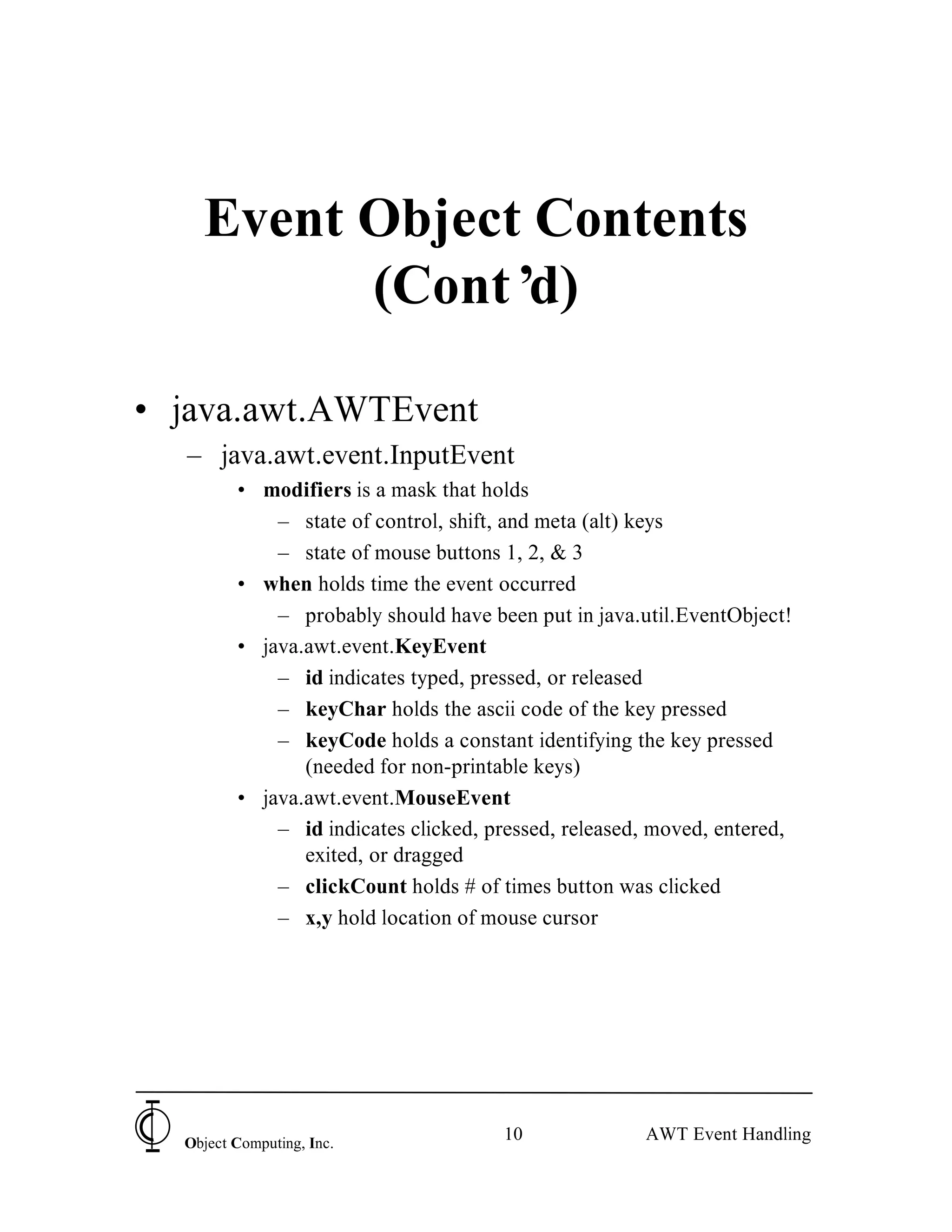 Event Object Contents
          (Cont’ d)

• java.awt.AWTEvent
   – java.awt.event.InputEvent
         • modifiers is a mask that holds
             – state of control, shift, and meta (alt) keys
             – state of mouse buttons 1, 2, & 3
         • when holds time the event occurred
             – probably should have been put in java.util.EventObject!
         • java.awt.event.KeyEvent
             – id indicates typed, pressed, or released
             – keyChar holds the ascii code of the key pressed
             – keyCode holds a constant identifying the key pressed
                (needed for non-printable keys)
         • java.awt.event.MouseEvent
             – id indicates clicked, pressed, released, moved, entered,
                exited, or dragged
             – clickCount holds # of times button was clicked
             – x,y hold location of mouse cursor




  Object Computing, Inc.
                                      10              AWT Event Handling
 