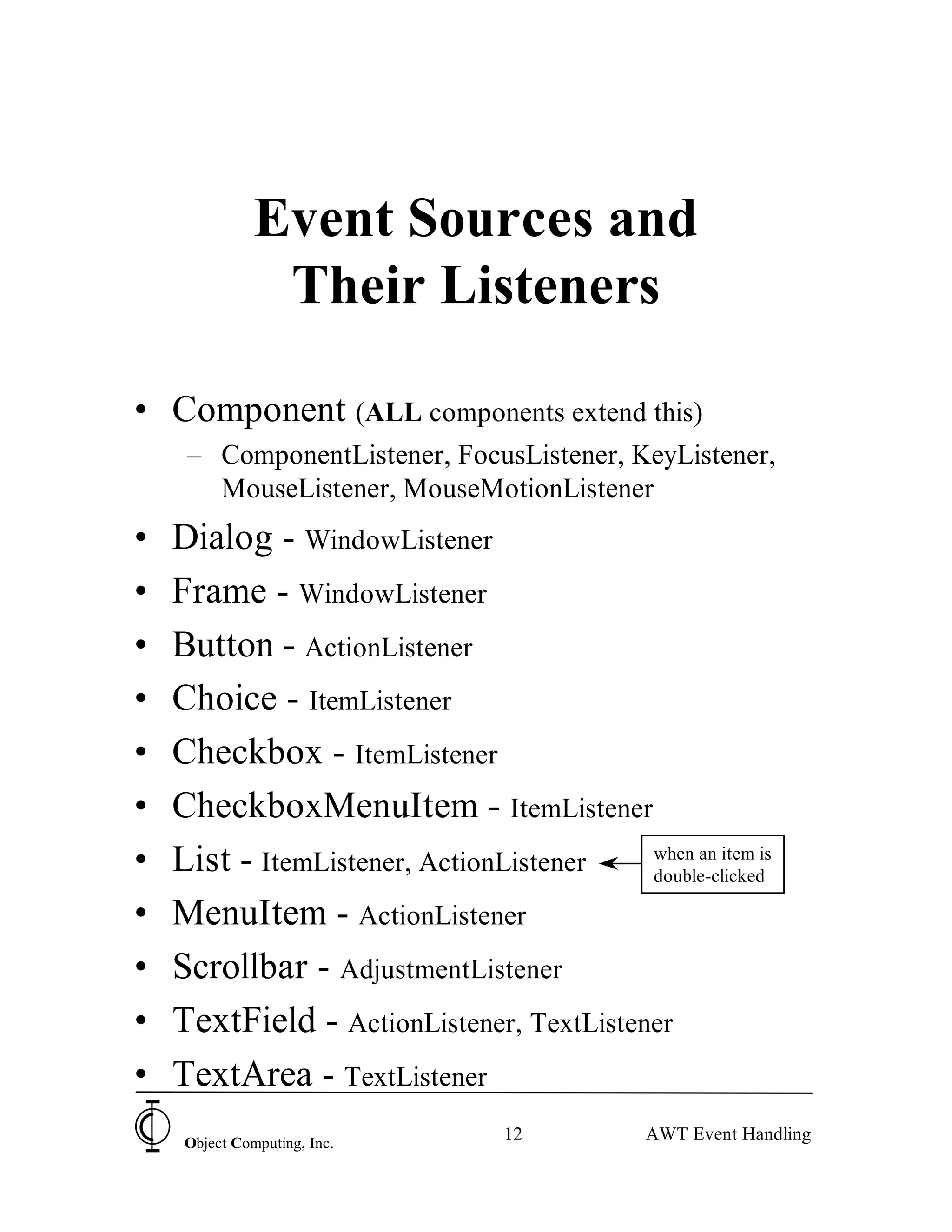 Event Sources and
                Their Listeners

• Component (ALL components extend this)
     – ComponentListener, FocusListener, KeyListener,
       MouseListener, MouseMotionListener
•   Dialog - WindowListener
•   Frame - WindowListener
•   Button - ActionListener
•   Choice - ItemListener
•   Checkbox - ItemListener
•   CheckboxMenuItem - ItemListener
•   List - ItemListener, ActionListener   when an item is
                                          double-clicked

•   MenuItem - ActionListener
•   Scrollbar - AdjustmentListener
•   TextField - ActionListener, TextListener
•   TextArea - TextListener
     Object Computing, Inc.
                                 12          AWT Event Handling
 