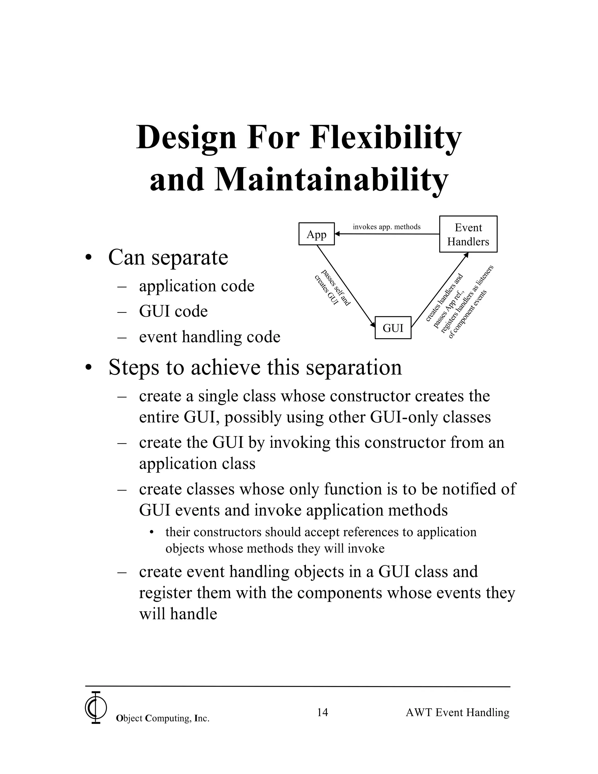 Design For Flexibility
        and Maintainability
                                                         invokes app. methods              Event
                                      App
                                                                                          Handlers
• Can separate




                                                                                                            rs
                                                                                                          ne
                                        pa ates




                                                                                                         d

                                                                                                 nts liste
                                          cre
                                          sse GU




                                                                                  co rs h re an
   – application code

                                              ss




                                                                                of iste App dlers

                                                                                            t e as
                                                elf I




                                                                                    mp an f.,
                                                                                          en rs
                                                                                                 n
                                                   an




                                                                                       on dle
                                                                                               ve
                                                                                      sse ha
                                                     d
   – GUI code




                                                                                    pa ates
                                                                                  reg s
                                                                                      cre
                                                                 GUI
   – event handling code
• Steps to achieve this separation
   – create a single class whose constructor creates the
     entire GUI, possibly using other GUI-only classes
   – create the GUI by invoking this constructor from an
     application class
   – create classes whose only function is to be notified of
     GUI events and invoke application methods
          • their constructors should accept references to application
            objects whose methods they will invoke
   – create event handling objects in a GUI class and
     register them with the components whose events they
     will handle




   Object Computing, Inc.
                                         14                             AWT Event Handling
 