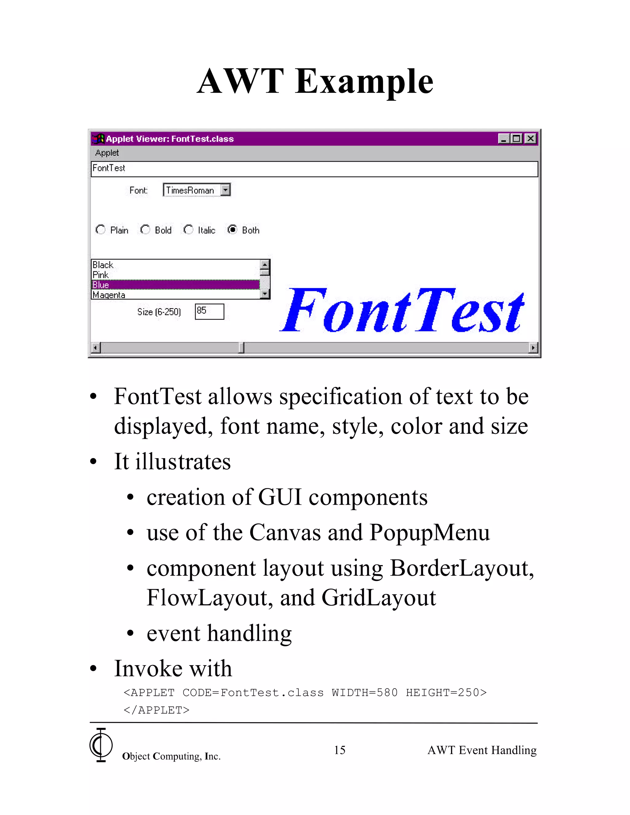 AWT Example




• FontTest allows specification of text to be
  displayed, font name, style, color and size
• It illustrates
   • creation of GUI components
   • use of the Canvas and PopupMenu
   • component layout using BorderLayout,
       FlowLayout, and GridLayout
   • event handling
• Invoke with
   <APPLET CODE=FontTest.class WIDTH=580 HEIGHT=250>
   </APPLET>


   Object Computing, Inc.
                               15          AWT Event Handling
 