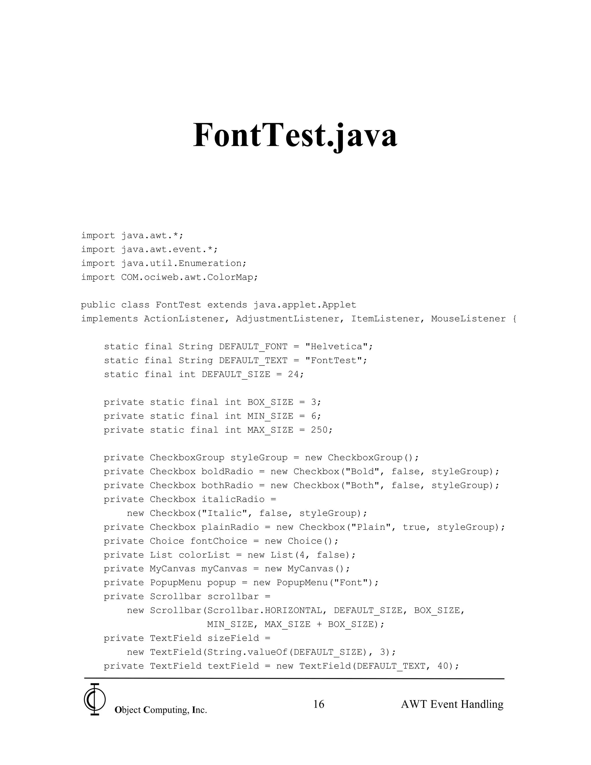 FontTest.java

import   java.awt.*;
import   java.awt.event.*;
import   java.util.Enumeration;
import   COM.ociweb.awt.ColorMap;

public class FontTest extends java.applet.Applet
implements ActionListener, AdjustmentListener, ItemListener, MouseListener {

   static final String DEFAULT_FONT = "Helvetica";
   static final String DEFAULT_TEXT = "FontTest";
   static final int DEFAULT_SIZE = 24;

   private static final int BOX_SIZE = 3;
   private static final int MIN_SIZE = 6;
   private static final int MAX_SIZE = 250;

   private CheckboxGroup styleGroup = new CheckboxGroup();
   private Checkbox boldRadio = new Checkbox("Bold", false, styleGroup);
   private Checkbox bothRadio = new Checkbox("Both", false, styleGroup);
   private Checkbox italicRadio =
       new Checkbox("Italic", false, styleGroup);
   private Checkbox plainRadio = new Checkbox("Plain", true, styleGroup);
   private Choice fontChoice = new Choice();
   private List colorList = new List(4, false);
   private MyCanvas myCanvas = new MyCanvas();
   private PopupMenu popup = new PopupMenu("Font");
   private Scrollbar scrollbar =
       new Scrollbar(Scrollbar.HORIZONTAL, DEFAULT_SIZE, BOX_SIZE,
                     MIN_SIZE, MAX_SIZE + BOX_SIZE);
   private TextField sizeField =
       new TextField(String.valueOf(DEFAULT_SIZE), 3);
   private TextField textField = new TextField(DEFAULT_TEXT, 40);



     Object Computing, Inc.
                                        16             AWT Event Handling
 