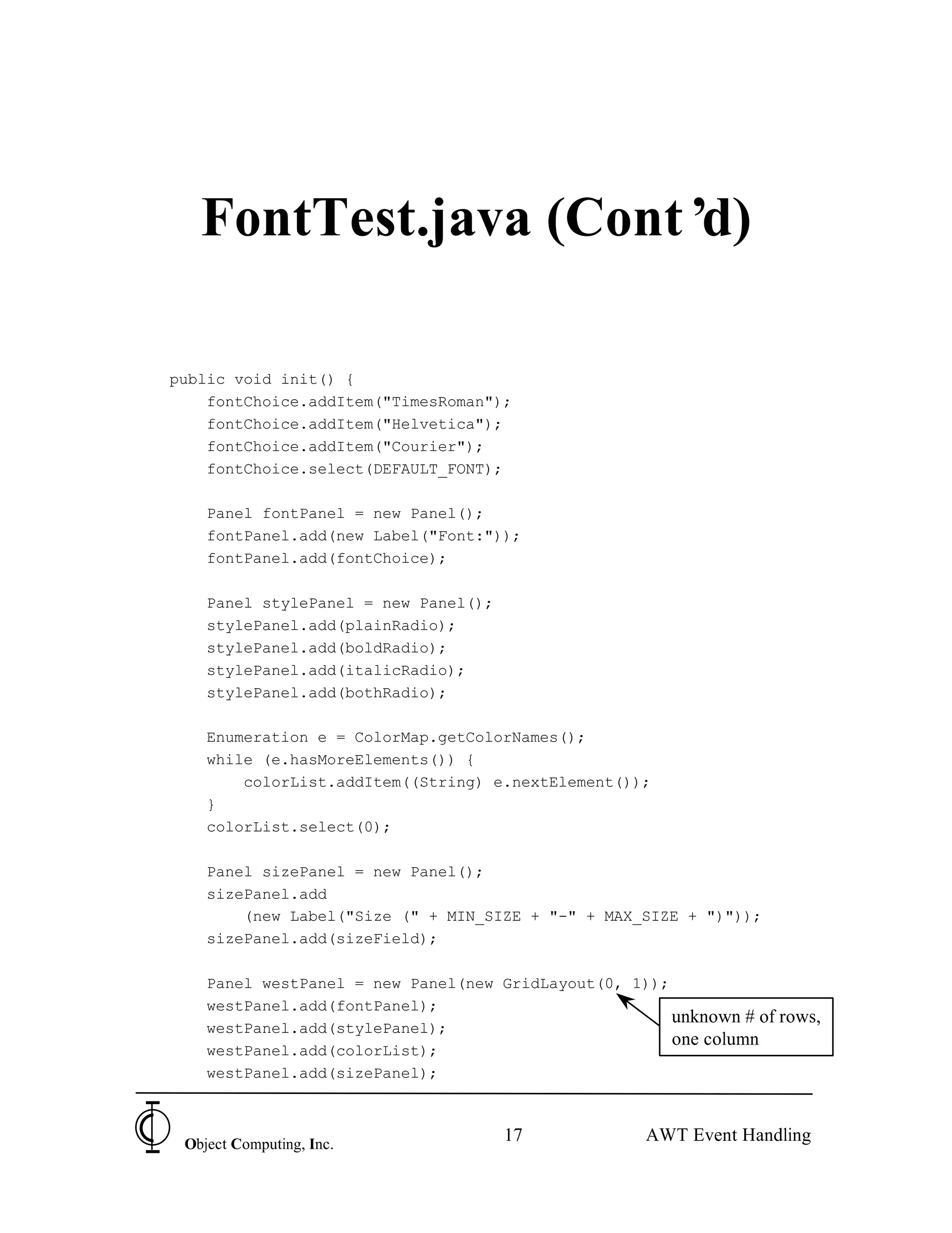 FontTest.java (Cont’d)

public void init() {
    fontChoice.addItem("TimesRoman");
    fontChoice.addItem("Helvetica");
    fontChoice.addItem("Courier");
    fontChoice.select(DEFAULT_FONT);

    Panel fontPanel = new Panel();
    fontPanel.add(new Label("Font:"));
    fontPanel.add(fontChoice);

    Panel stylePanel = new Panel();
    stylePanel.add(plainRadio);
    stylePanel.add(boldRadio);
    stylePanel.add(italicRadio);
    stylePanel.add(bothRadio);

    Enumeration e = ColorMap.getColorNames();
    while (e.hasMoreElements()) {
        colorList.addItem((String) e.nextElement());
    }
    colorList.select(0);

    Panel sizePanel = new Panel();
    sizePanel.add
        (new Label("Size (" + MIN_SIZE + "-" + MAX_SIZE + ")"));
    sizePanel.add(sizeField);

    Panel westPanel = new Panel(new GridLayout(0, 1));
    westPanel.add(fontPanel);
                                                       unknown # of rows,
    westPanel.add(stylePanel);
                                                       one column
    westPanel.add(colorList);
    westPanel.add(sizePanel);



 Object Computing, Inc.
                                      17             AWT Event Handling
 
